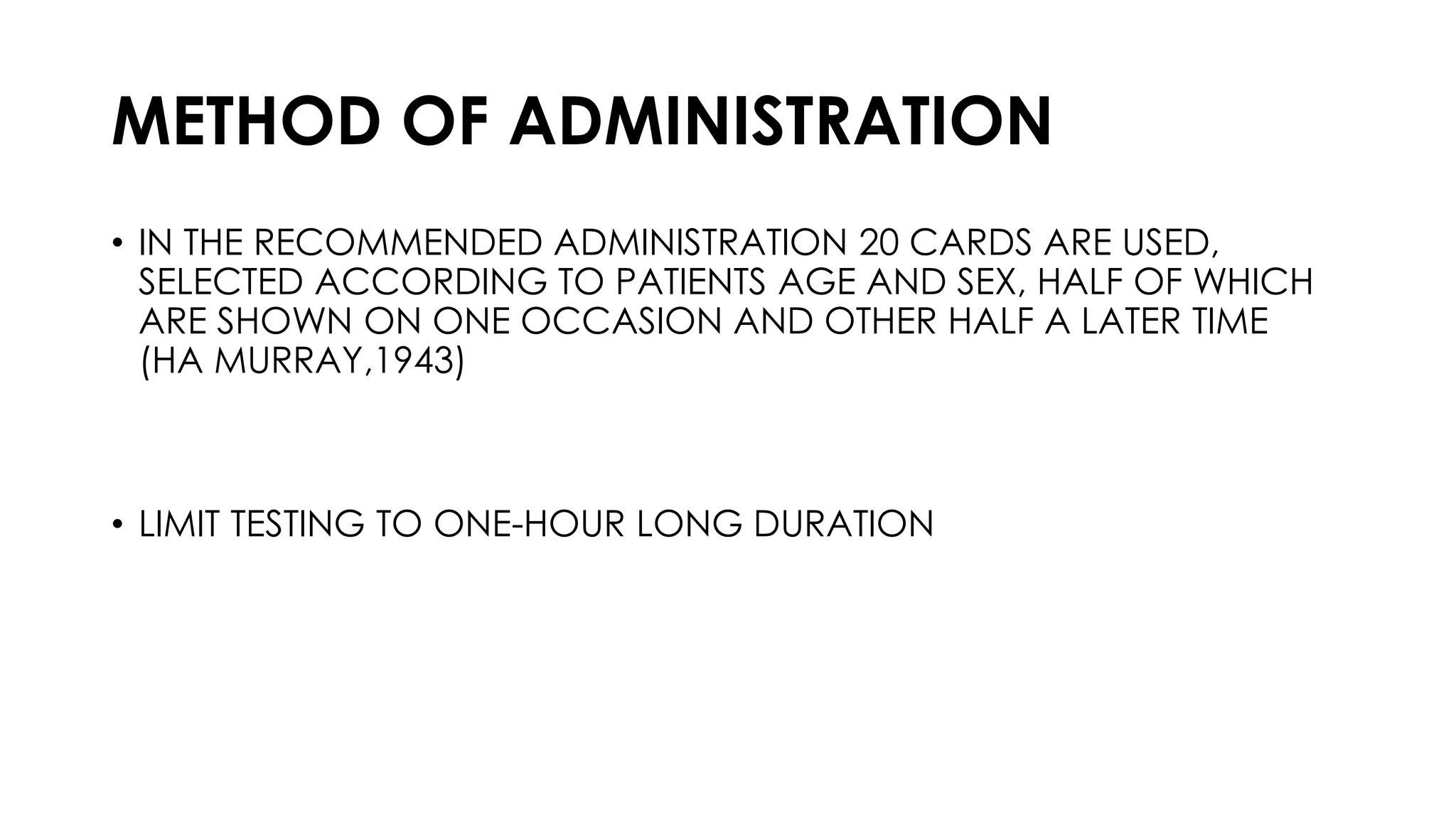 METHOD OF ADMINISTRATION
• IN THE RECOMMENDED ADMINISTRATION 20 CARDS ARE USED,
SELECTED ACCORDING TO PATIENTS AGE AND SEX, HALF OF WHICH
ARE SHOWN ON ONE OCCASION AND OTHER HALF A LATER TIME
(HA MURRAY,1943)
• LIMIT TESTING TO ONE-HOUR LONG DURATION
 