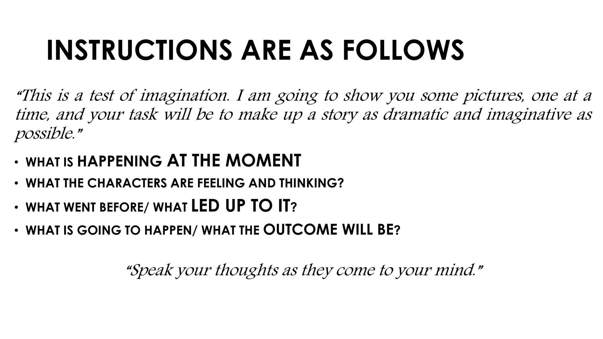 INSTRUCTIONS ARE AS FOLLOWS
“This is a test of imagination. I am going to show you some pictures, one at a
time, and your task will be to make up a story as dramatic and imaginative as
possible.”
• WHAT IS HAPPENING AT THE MOMENT
• WHAT THE CHARACTERS ARE FEELING AND THINKING?
• WHAT WENT BEFORE/ WHAT LED UP TO IT?
• WHAT IS GOING TO HAPPEN/ WHAT THE OUTCOME WILL BE?
“Speak your thoughts as they come to your mind.”
 