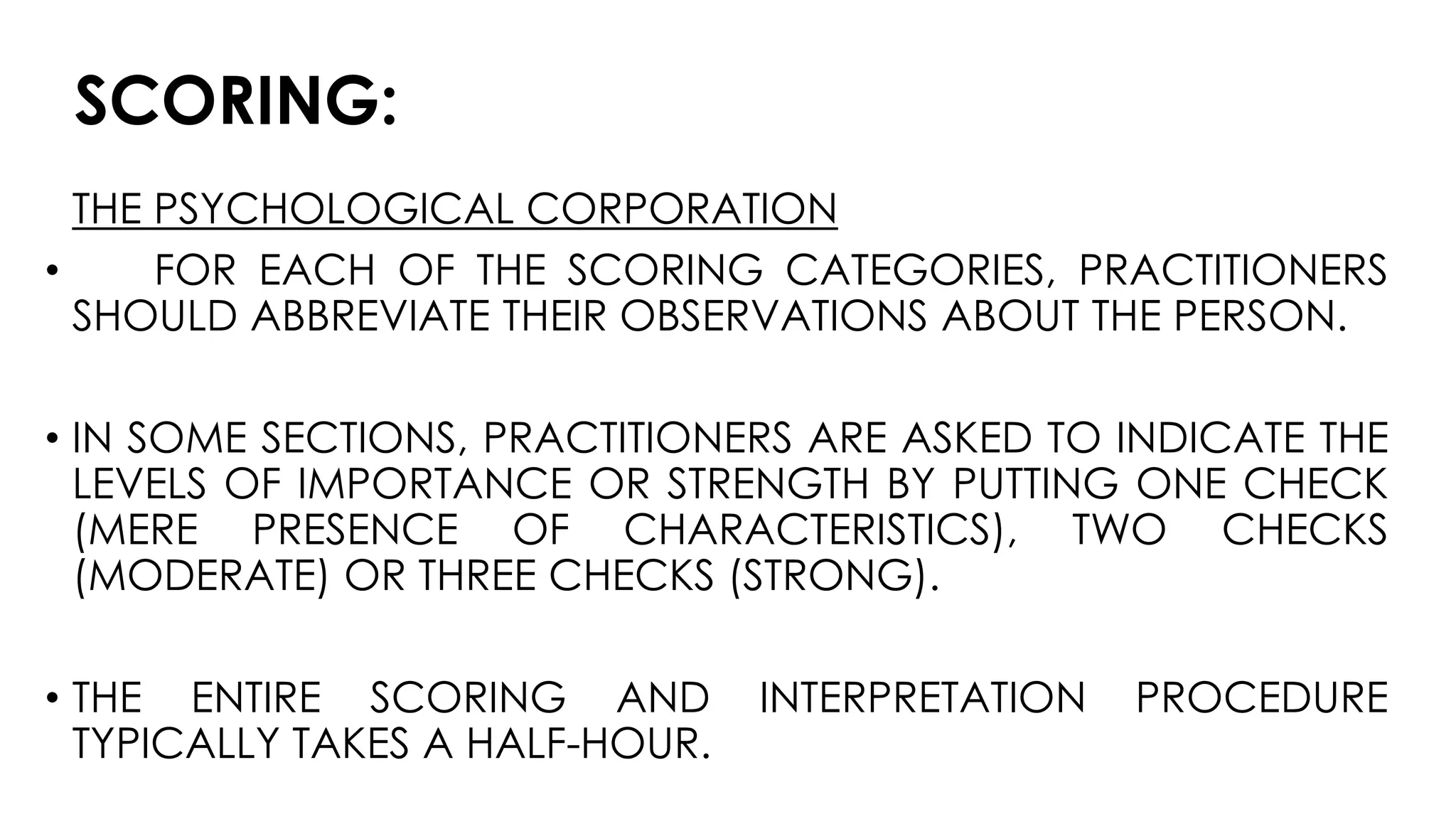 SCORING:
THE PSYCHOLOGICAL CORPORATION
• FOR EACH OF THE SCORING CATEGORIES, PRACTITIONERS
SHOULD ABBREVIATE THEIR OBSERVATIONS ABOUT THE PERSON.
• IN SOME SECTIONS, PRACTITIONERS ARE ASKED TO INDICATE THE
LEVELS OF IMPORTANCE OR STRENGTH BY PUTTING ONE CHECK
(MERE PRESENCE OF CHARACTERISTICS), TWO CHECKS
(MODERATE) OR THREE CHECKS (STRONG).
• THE ENTIRE SCORING AND INTERPRETATION PROCEDURE
TYPICALLY TAKES A HALF-HOUR.
 