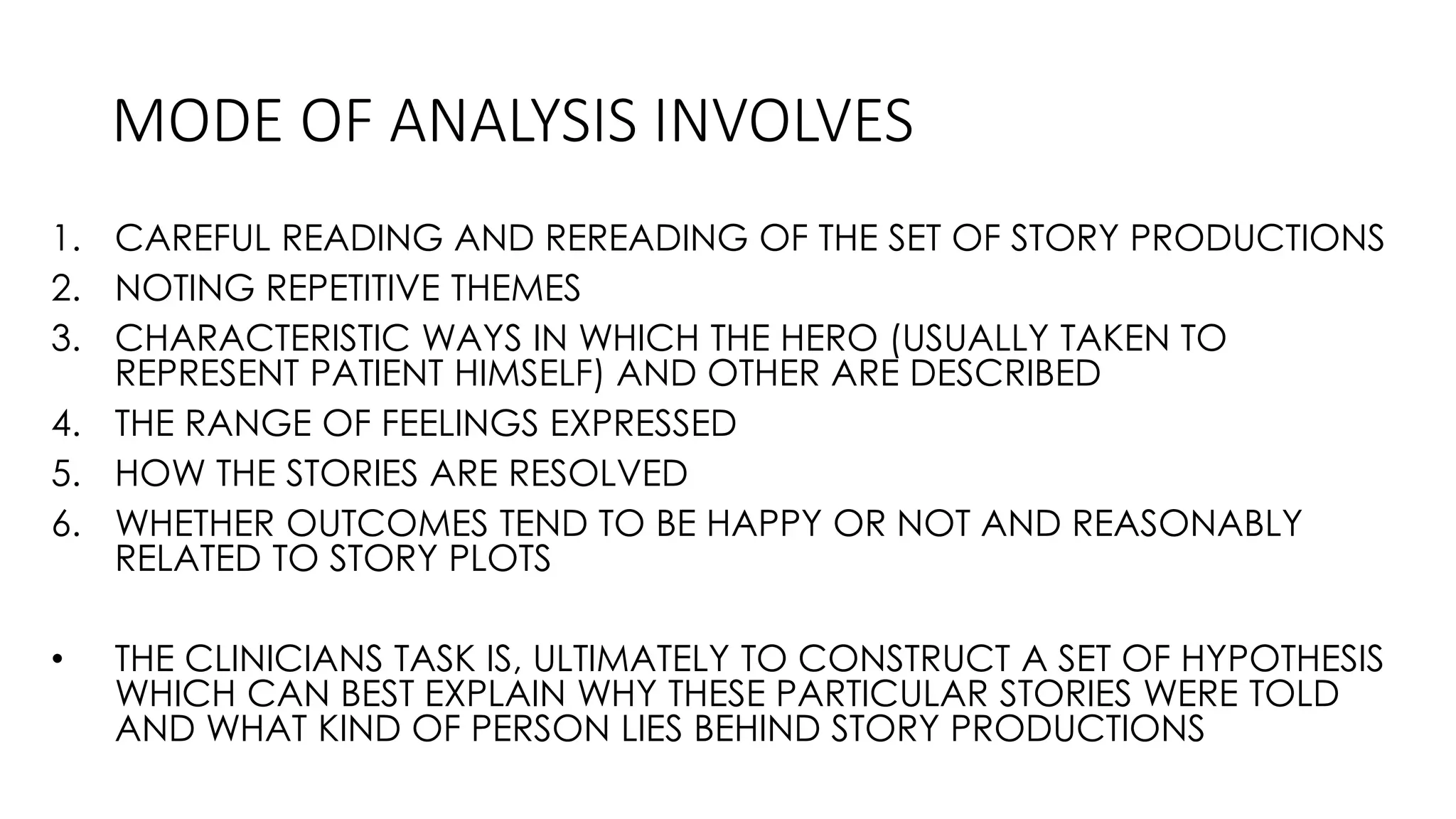 MODE OF ANALYSIS INVOLVES
1. CAREFUL READING AND REREADING OF THE SET OF STORY PRODUCTIONS
2. NOTING REPETITIVE THEMES
3. CHARACTERISTIC WAYS IN WHICH THE HERO (USUALLY TAKEN TO
REPRESENT PATIENT HIMSELF) AND OTHER ARE DESCRIBED
4. THE RANGE OF FEELINGS EXPRESSED
5. HOW THE STORIES ARE RESOLVED
6. WHETHER OUTCOMES TEND TO BE HAPPY OR NOT AND REASONABLY
RELATED TO STORY PLOTS
• THE CLINICIANS TASK IS, ULTIMATELY TO CONSTRUCT A SET OF HYPOTHESIS
WHICH CAN BEST EXPLAIN WHY THESE PARTICULAR STORIES WERE TOLD
AND WHAT KIND OF PERSON LIES BEHIND STORY PRODUCTIONS
 