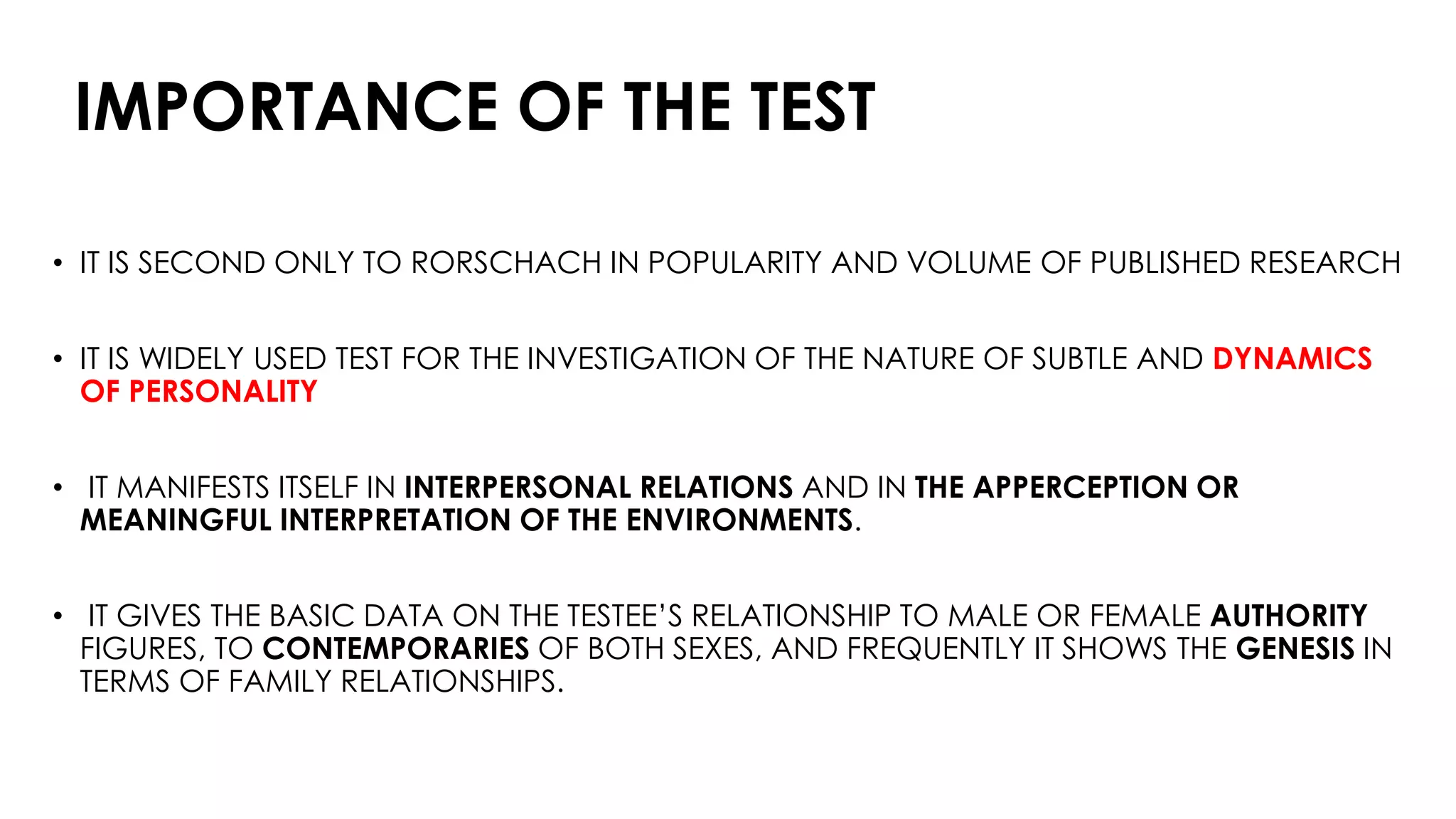 IMPORTANCE OF THE TEST
• IT IS SECOND ONLY TO RORSCHACH IN POPULARITY AND VOLUME OF PUBLISHED RESEARCH
• IT IS WIDELY USED TEST FOR THE INVESTIGATION OF THE NATURE OF SUBTLE AND DYNAMICS
OF PERSONALITY
• IT MANIFESTS ITSELF IN INTERPERSONAL RELATIONS AND IN THE APPERCEPTION OR
MEANINGFUL INTERPRETATION OF THE ENVIRONMENTS.
• IT GIVES THE BASIC DATA ON THE TESTEE’S RELATIONSHIP TO MALE OR FEMALE AUTHORITY
FIGURES, TO CONTEMPORARIES OF BOTH SEXES, AND FREQUENTLY IT SHOWS THE GENESIS IN
TERMS OF FAMILY RELATIONSHIPS.
 