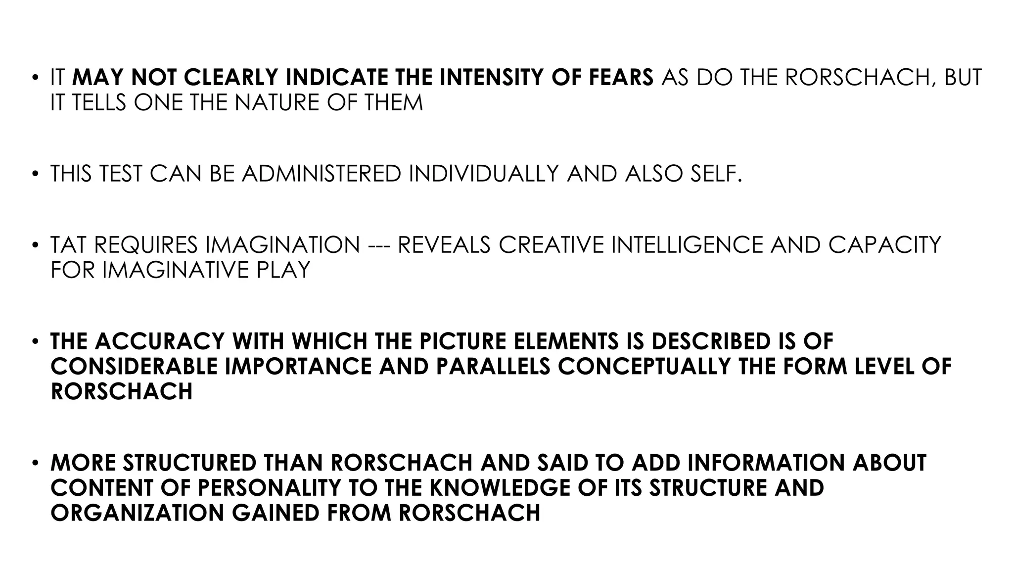 • IT MAY NOT CLEARLY INDICATE THE INTENSITY OF FEARS AS DO THE RORSCHACH, BUT
IT TELLS ONE THE NATURE OF THEM
• THIS TEST CAN BE ADMINISTERED INDIVIDUALLY AND ALSO SELF.
• TAT REQUIRES IMAGINATION --- REVEALS CREATIVE INTELLIGENCE AND CAPACITY
FOR IMAGINATIVE PLAY
• THE ACCURACY WITH WHICH THE PICTURE ELEMENTS IS DESCRIBED IS OF
CONSIDERABLE IMPORTANCE AND PARALLELS CONCEPTUALLY THE FORM LEVEL OF
RORSCHACH
• MORE STRUCTURED THAN RORSCHACH AND SAID TO ADD INFORMATION ABOUT
CONTENT OF PERSONALITY TO THE KNOWLEDGE OF ITS STRUCTURE AND
ORGANIZATION GAINED FROM RORSCHACH
 
