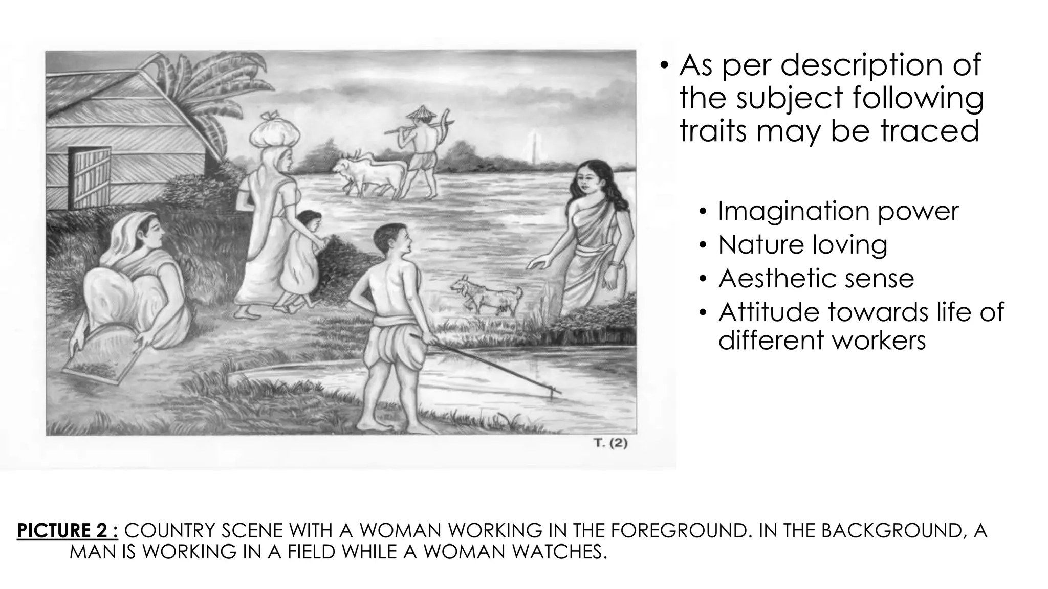 PICTURE 2 : COUNTRY SCENE WITH A WOMAN WORKING IN THE FOREGROUND. IN THE BACKGROUND, A
MAN IS WORKING IN A FIELD WHILE A WOMAN WATCHES.
• As per description of
the subject following
traits may be traced
• Imagination power
• Nature loving
• Aesthetic sense
• Attitude towards life of
different workers
 