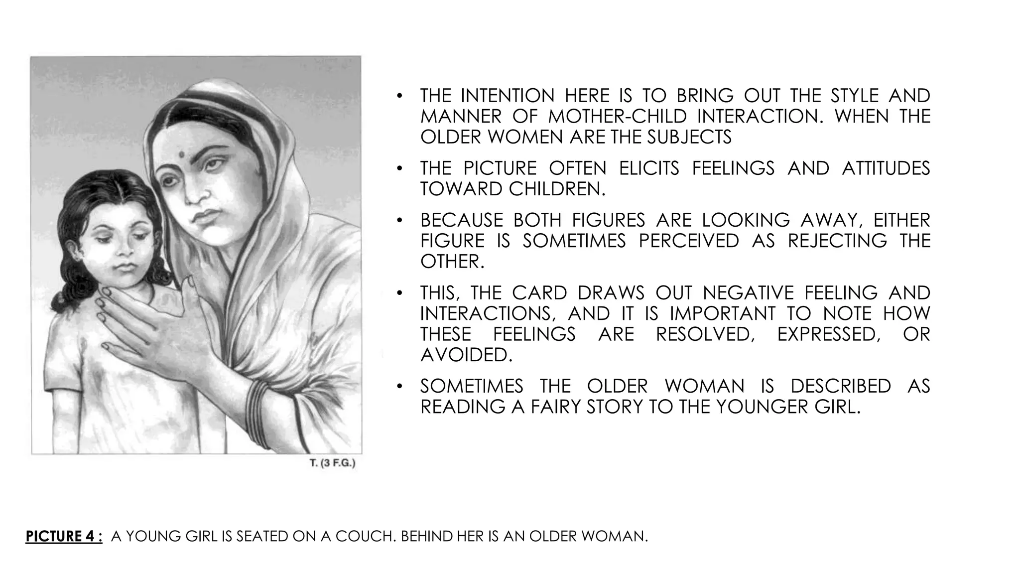 PICTURE 4 : A YOUNG GIRL IS SEATED ON A COUCH. BEHIND HER IS AN OLDER WOMAN.
• THE INTENTION HERE IS TO BRING OUT THE STYLE AND
MANNER OF MOTHER-CHILD INTERACTION. WHEN THE
OLDER WOMEN ARE THE SUBJECTS
• THE PICTURE OFTEN ELICITS FEELINGS AND ATTITUDES
TOWARD CHILDREN.
• BECAUSE BOTH FIGURES ARE LOOKING AWAY, EITHER
FIGURE IS SOMETIMES PERCEIVED AS REJECTING THE
OTHER.
• THIS, THE CARD DRAWS OUT NEGATIVE FEELING AND
INTERACTIONS, AND IT IS IMPORTANT TO NOTE HOW
THESE FEELINGS ARE RESOLVED, EXPRESSED, OR
AVOIDED.
• SOMETIMES THE OLDER WOMAN IS DESCRIBED AS
READING A FAIRY STORY TO THE YOUNGER GIRL.
 