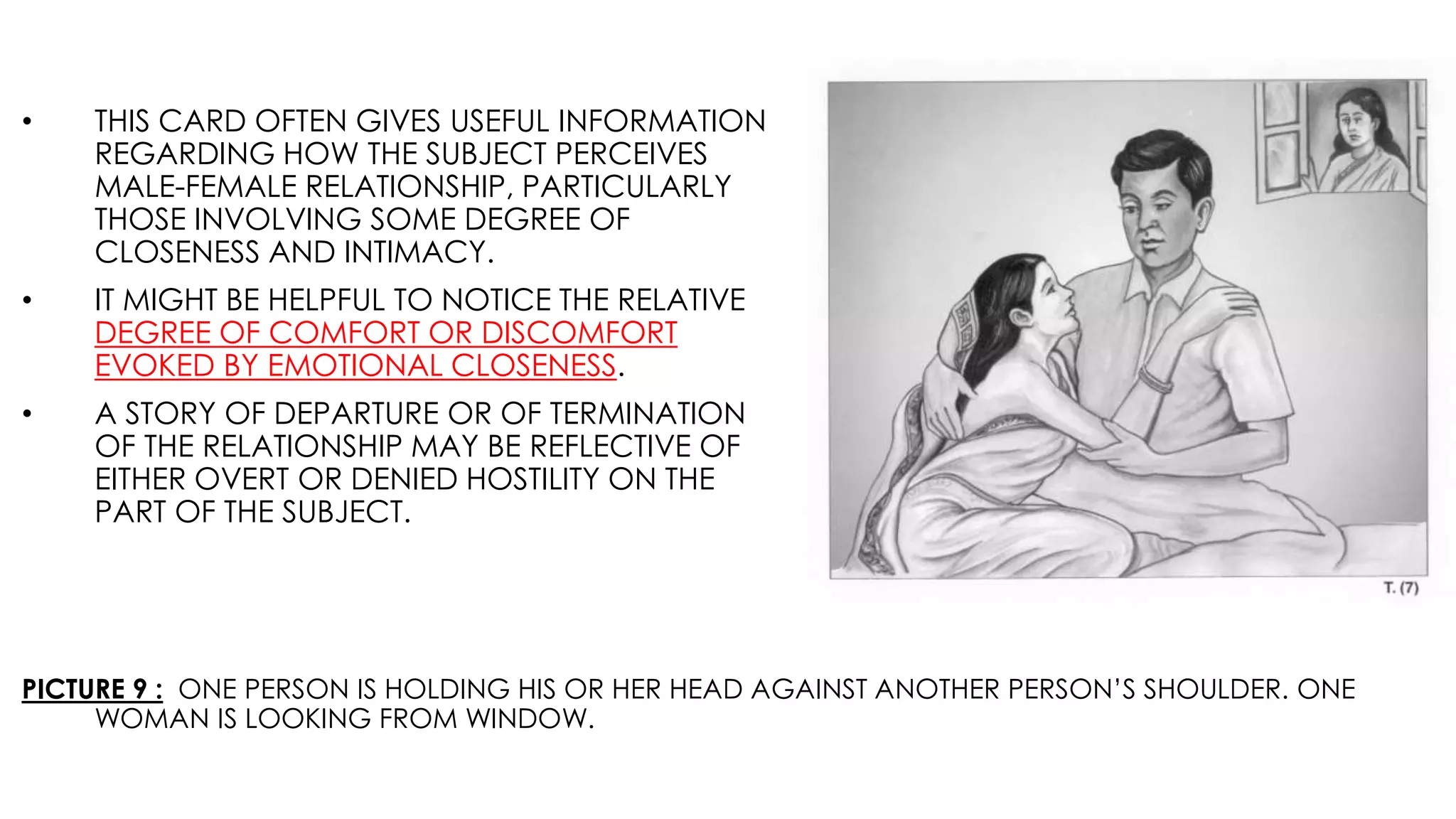 PICTURE 9 : ONE PERSON IS HOLDING HIS OR HER HEAD AGAINST ANOTHER PERSON’S SHOULDER. ONE
WOMAN IS LOOKING FROM WINDOW.
• THIS CARD OFTEN GIVES USEFUL INFORMATION
REGARDING HOW THE SUBJECT PERCEIVES
MALE-FEMALE RELATIONSHIP, PARTICULARLY
THOSE INVOLVING SOME DEGREE OF
CLOSENESS AND INTIMACY.
• IT MIGHT BE HELPFUL TO NOTICE THE RELATIVE
DEGREE OF COMFORT OR DISCOMFORT
EVOKED BY EMOTIONAL CLOSENESS.
• A STORY OF DEPARTURE OR OF TERMINATION
OF THE RELATIONSHIP MAY BE REFLECTIVE OF
EITHER OVERT OR DENIED HOSTILITY ON THE
PART OF THE SUBJECT.
 