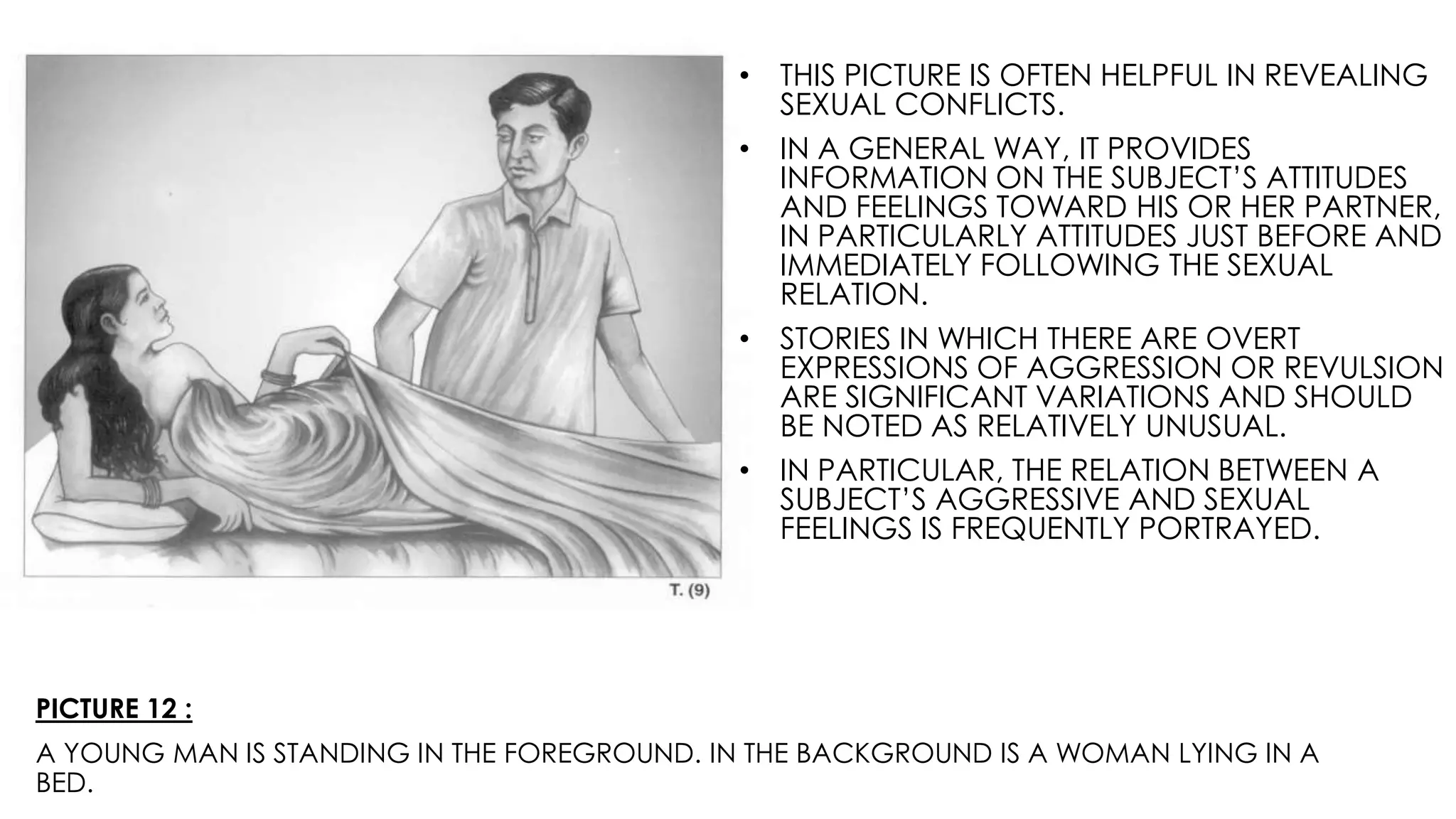 PICTURE 12 :
A YOUNG MAN IS STANDING IN THE FOREGROUND. IN THE BACKGROUND IS A WOMAN LYING IN A
BED.
• THIS PICTURE IS OFTEN HELPFUL IN REVEALING
SEXUAL CONFLICTS.
• IN A GENERAL WAY, IT PROVIDES
INFORMATION ON THE SUBJECT’S ATTITUDES
AND FEELINGS TOWARD HIS OR HER PARTNER,
IN PARTICULARLY ATTITUDES JUST BEFORE AND
IMMEDIATELY FOLLOWING THE SEXUAL
RELATION.
• STORIES IN WHICH THERE ARE OVERT
EXPRESSIONS OF AGGRESSION OR REVULSION
ARE SIGNIFICANT VARIATIONS AND SHOULD
BE NOTED AS RELATIVELY UNUSUAL.
• IN PARTICULAR, THE RELATION BETWEEN A
SUBJECT’S AGGRESSIVE AND SEXUAL
FEELINGS IS FREQUENTLY PORTRAYED.
 
