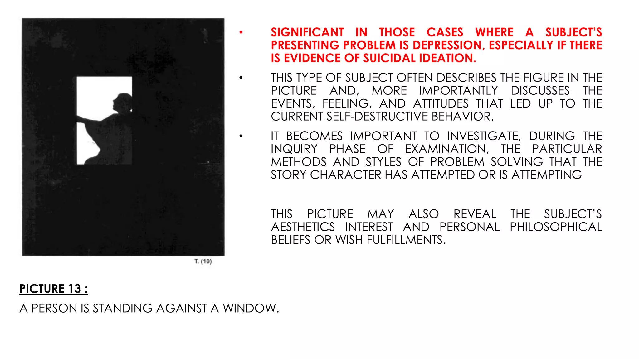 PICTURE 13 :
A PERSON IS STANDING AGAINST A WINDOW.
• SIGNIFICANT IN THOSE CASES WHERE A SUBJECT’S
PRESENTING PROBLEM IS DEPRESSION, ESPECIALLY IF THERE
IS EVIDENCE OF SUICIDAL IDEATION.
• THIS TYPE OF SUBJECT OFTEN DESCRIBES THE FIGURE IN THE
PICTURE AND, MORE IMPORTANTLY DISCUSSES THE
EVENTS, FEELING, AND ATTITUDES THAT LED UP TO THE
CURRENT SELF-DESTRUCTIVE BEHAVIOR.
• IT BECOMES IMPORTANT TO INVESTIGATE, DURING THE
INQUIRY PHASE OF EXAMINATION, THE PARTICULAR
METHODS AND STYLES OF PROBLEM SOLVING THAT THE
STORY CHARACTER HAS ATTEMPTED OR IS ATTEMPTING
THIS PICTURE MAY ALSO REVEAL THE SUBJECT’S
AESTHETICS INTEREST AND PERSONAL PHILOSOPHICAL
BELIEFS OR WISH FULFILLMENTS.
 