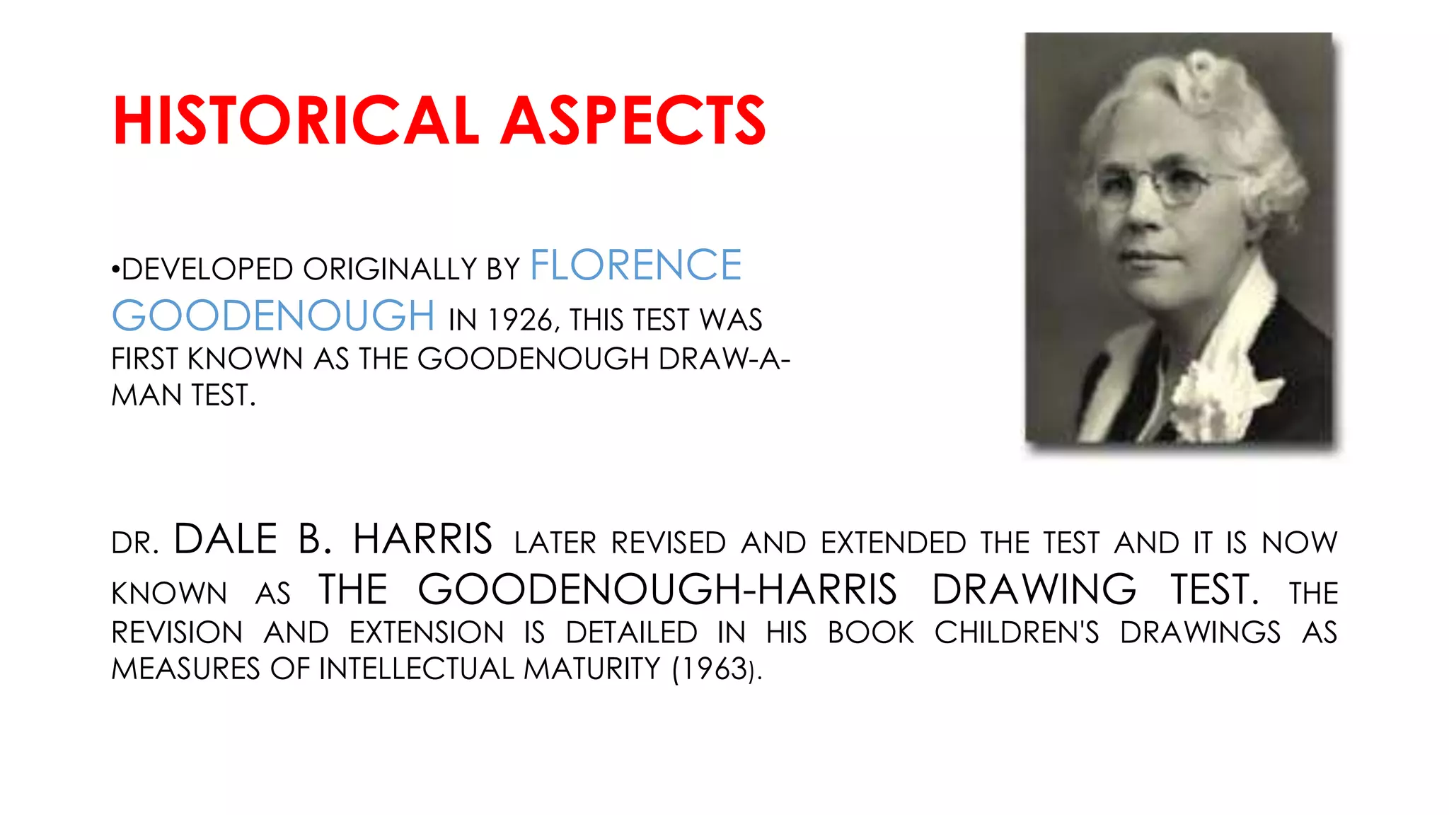 HISTORICAL ASPECTS
•DEVELOPED ORIGINALLY BY FLORENCE
GOODENOUGH IN 1926, THIS TEST WAS
FIRST KNOWN AS THE GOODENOUGH DRAW-A-
MAN TEST.
DR. DALE B. HARRIS LATER REVISED AND EXTENDED THE TEST AND IT IS NOW
KNOWN AS THE GOODENOUGH-HARRIS DRAWING TEST. THE
REVISION AND EXTENSION IS DETAILED IN HIS BOOK CHILDREN'S DRAWINGS AS
MEASURES OF INTELLECTUAL MATURITY (1963).
 