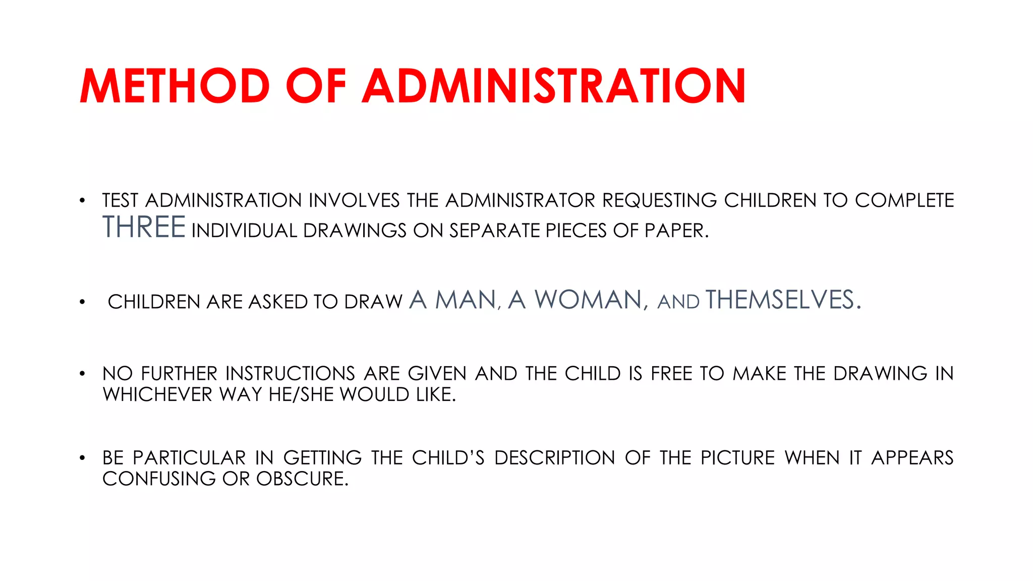 METHOD OF ADMINISTRATION
• TEST ADMINISTRATION INVOLVES THE ADMINISTRATOR REQUESTING CHILDREN TO COMPLETE
THREE INDIVIDUAL DRAWINGS ON SEPARATE PIECES OF PAPER.
• CHILDREN ARE ASKED TO DRAW A MAN, A WOMAN, AND THEMSELVES.
• NO FURTHER INSTRUCTIONS ARE GIVEN AND THE CHILD IS FREE TO MAKE THE DRAWING IN
WHICHEVER WAY HE/SHE WOULD LIKE.
• BE PARTICULAR IN GETTING THE CHILD’S DESCRIPTION OF THE PICTURE WHEN IT APPEARS
CONFUSING OR OBSCURE.
 