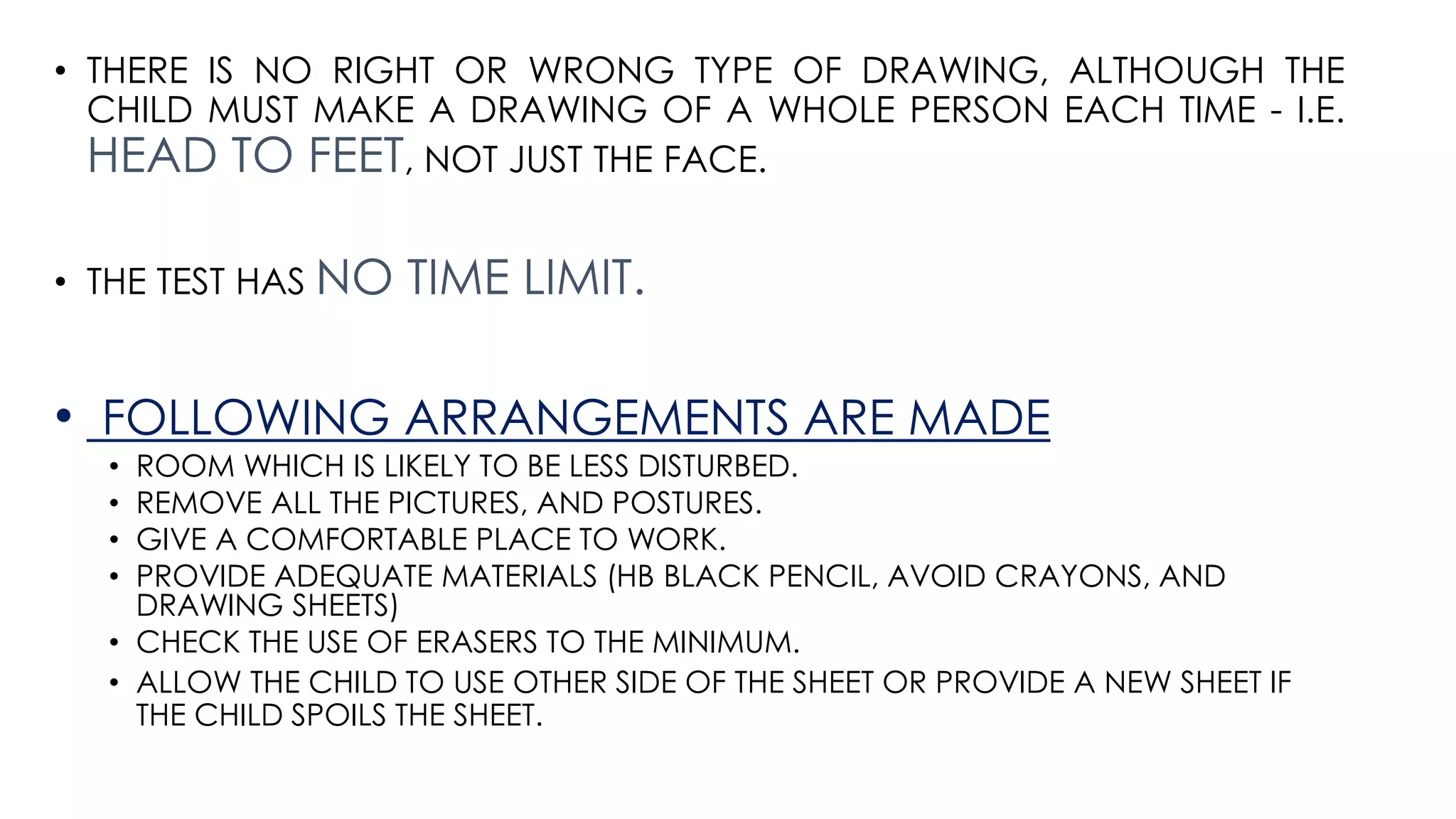 • THERE IS NO RIGHT OR WRONG TYPE OF DRAWING, ALTHOUGH THE
CHILD MUST MAKE A DRAWING OF A WHOLE PERSON EACH TIME - I.E.
HEAD TO FEET, NOT JUST THE FACE.
• THE TEST HAS NO TIME LIMIT.
• FOLLOWING ARRANGEMENTS ARE MADE
• ROOM WHICH IS LIKELY TO BE LESS DISTURBED.
• REMOVE ALL THE PICTURES, AND POSTURES.
• GIVE A COMFORTABLE PLACE TO WORK.
• PROVIDE ADEQUATE MATERIALS (HB BLACK PENCIL, AVOID CRAYONS, AND
DRAWING SHEETS)
• CHECK THE USE OF ERASERS TO THE MINIMUM.
• ALLOW THE CHILD TO USE OTHER SIDE OF THE SHEET OR PROVIDE A NEW SHEET IF
THE CHILD SPOILS THE SHEET.
 