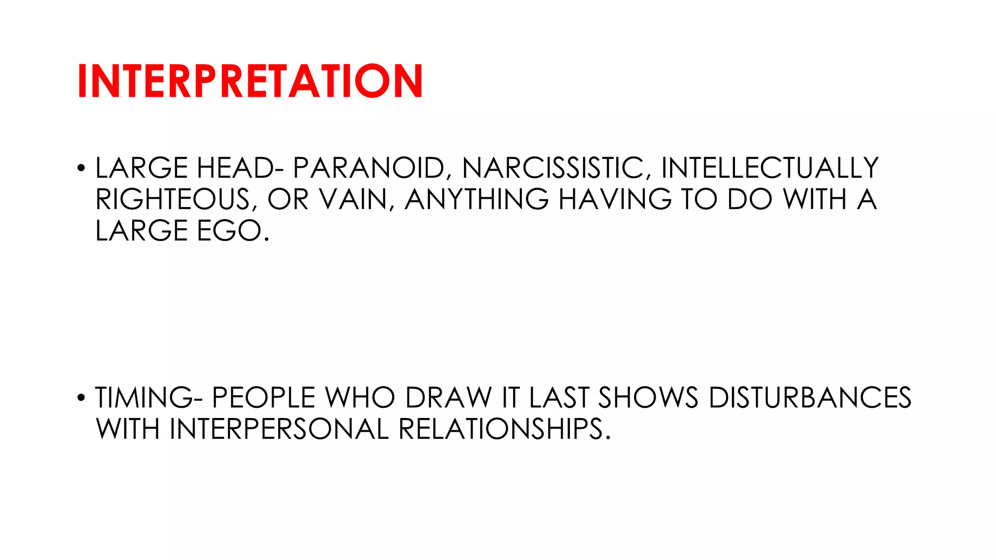 INTERPRETATION
• LARGE HEAD- PARANOID, NARCISSISTIC, INTELLECTUALLY
RIGHTEOUS, OR VAIN, ANYTHING HAVING TO DO WITH A
LARGE EGO.
• TIMING- PEOPLE WHO DRAW IT LAST SHOWS DISTURBANCES
WITH INTERPERSONAL RELATIONSHIPS.
 