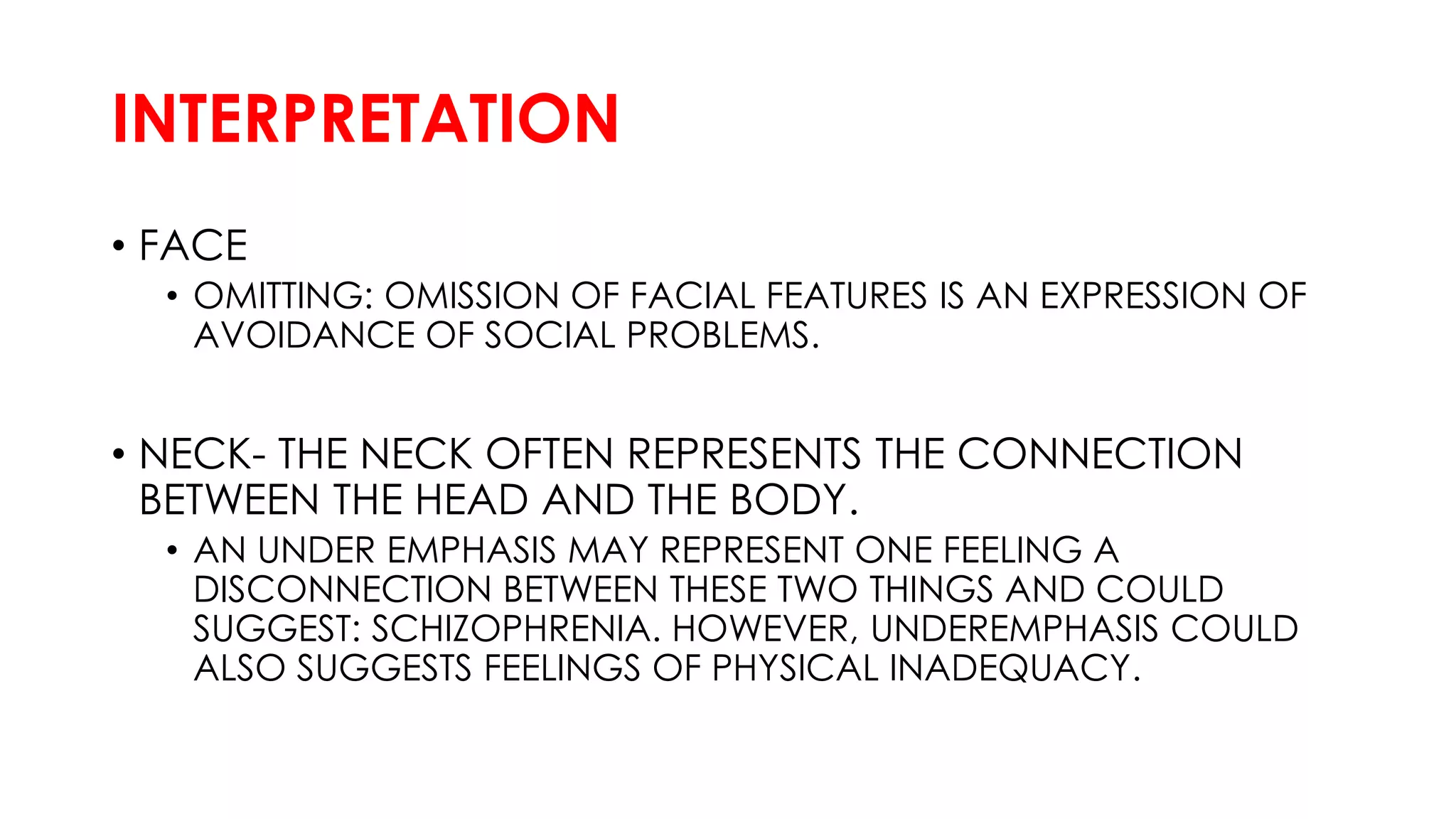INTERPRETATION
• FACE
• OMITTING: OMISSION OF FACIAL FEATURES IS AN EXPRESSION OF
AVOIDANCE OF SOCIAL PROBLEMS.
• NECK- THE NECK OFTEN REPRESENTS THE CONNECTION
BETWEEN THE HEAD AND THE BODY.
• AN UNDER EMPHASIS MAY REPRESENT ONE FEELING A
DISCONNECTION BETWEEN THESE TWO THINGS AND COULD
SUGGEST: SCHIZOPHRENIA. HOWEVER, UNDEREMPHASIS COULD
ALSO SUGGESTS FEELINGS OF PHYSICAL INADEQUACY.
 