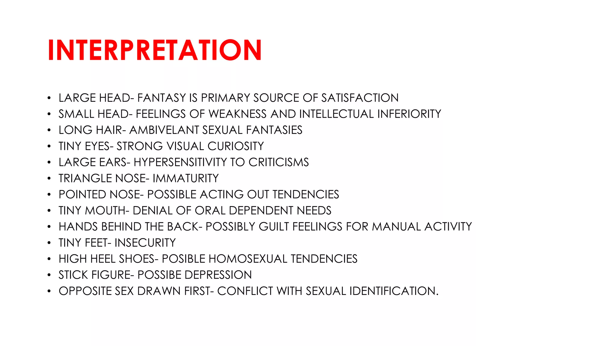 INTERPRETATION
• LARGE HEAD- FANTASY IS PRIMARY SOURCE OF SATISFACTION
• SMALL HEAD- FEELINGS OF WEAKNESS AND INTELLECTUAL INFERIORITY
• LONG HAIR- AMBIVELANT SEXUAL FANTASIES
• TINY EYES- STRONG VISUAL CURIOSITY
• LARGE EARS- HYPERSENSITIVITY TO CRITICISMS
• TRIANGLE NOSE- IMMATURITY
• POINTED NOSE- POSSIBLE ACTING OUT TENDENCIES
• TINY MOUTH- DENIAL OF ORAL DEPENDENT NEEDS
• HANDS BEHIND THE BACK- POSSIBLY GUILT FEELINGS FOR MANUAL ACTIVITY
• TINY FEET- INSECURITY
• HIGH HEEL SHOES- POSIBLE HOMOSEXUAL TENDENCIES
• STICK FIGURE- POSSIBE DEPRESSION
• OPPOSITE SEX DRAWN FIRST- CONFLICT WITH SEXUAL IDENTIFICATION.
 