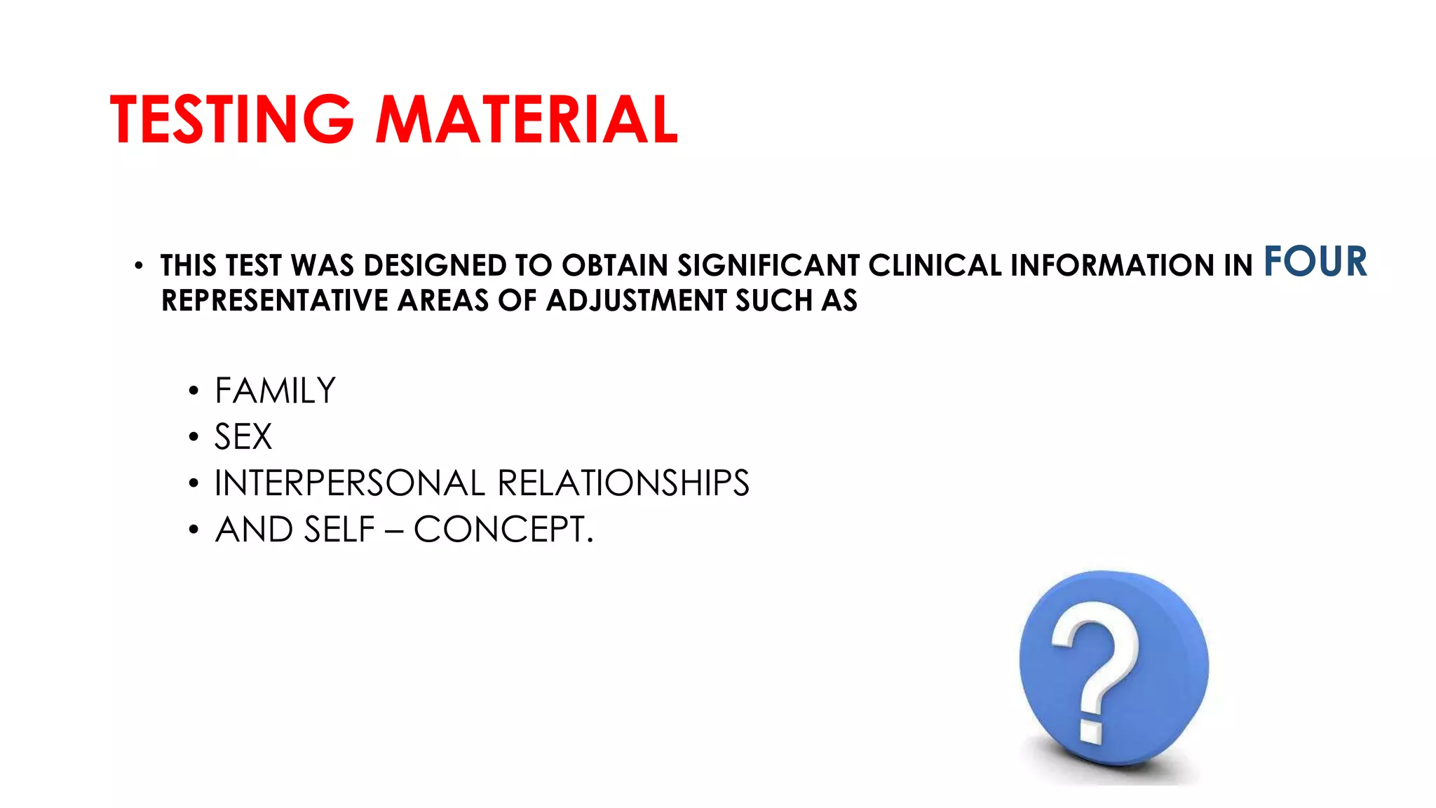 TESTING MATERIAL
• THIS TEST WAS DESIGNED TO OBTAIN SIGNIFICANT CLINICAL INFORMATION IN FOUR
REPRESENTATIVE AREAS OF ADJUSTMENT SUCH AS
• FAMILY
• SEX
• INTERPERSONAL RELATIONSHIPS
• AND SELF – CONCEPT.
 