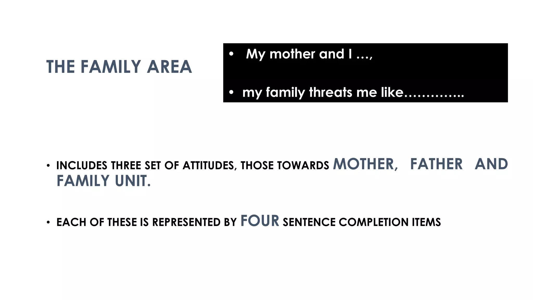 • INCLUDES THREE SET OF ATTITUDES, THOSE TOWARDS MOTHER, FATHER AND
FAMILY UNIT.
• EACH OF THESE IS REPRESENTED BY FOUR SENTENCE COMPLETION ITEMS
THE FAMILY AREA
• My mother and I …,
• my family threats me like…………..
 