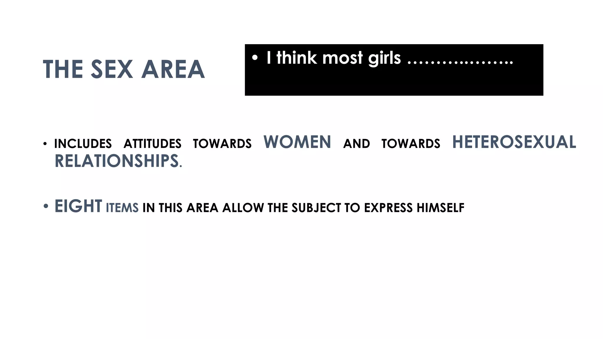 THE SEX AREA
• INCLUDES ATTITUDES TOWARDS WOMEN AND TOWARDS HETEROSEXUAL
RELATIONSHIPS.
• EIGHT ITEMS IN THIS AREA ALLOW THE SUBJECT TO EXPRESS HIMSELF
• I think most girls ………..……..
 