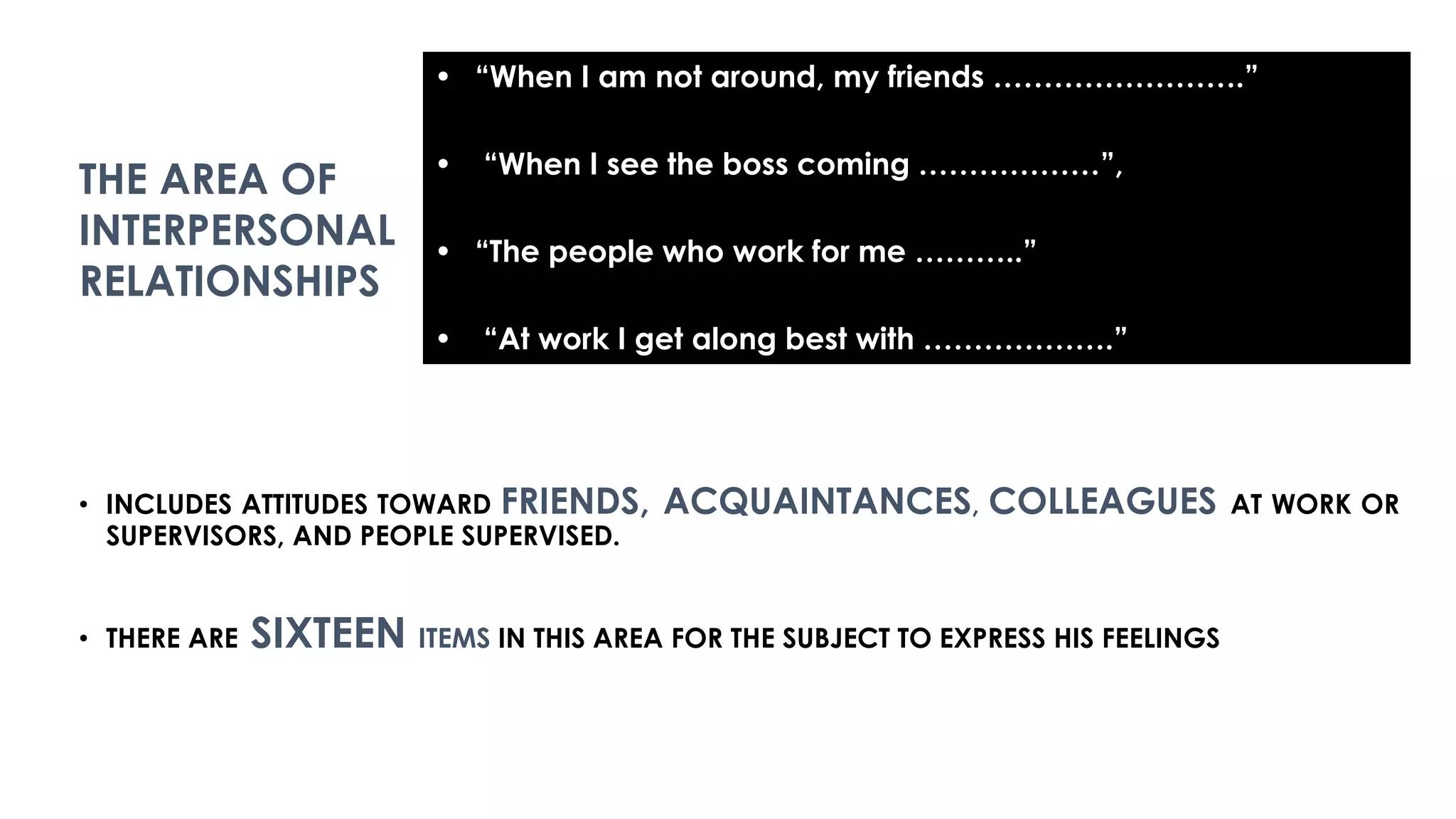 • INCLUDES ATTITUDES TOWARD FRIENDS, ACQUAINTANCES, COLLEAGUES AT WORK OR
SUPERVISORS, AND PEOPLE SUPERVISED.
• THERE ARE SIXTEEN ITEMS IN THIS AREA FOR THE SUBJECT TO EXPRESS HIS FEELINGS
• “When I am not around, my friends …………………….”
• “When I see the boss coming ………………”,
• “The people who work for me ………..”
• “At work I get along best with ……………….”
THE AREA OF
INTERPERSONAL
RELATIONSHIPS
 