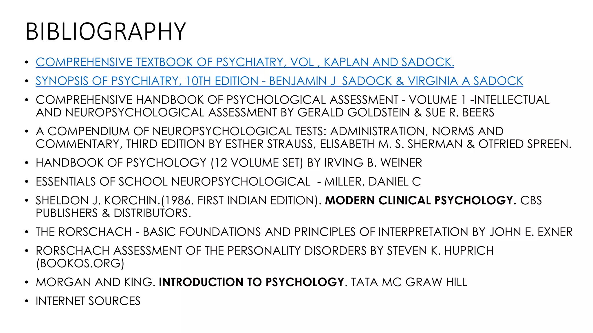 BIBLIOGRAPHY
• COMPREHENSIVE TEXTBOOK OF PSYCHIATRY, VOL , KAPLAN AND SADOCK.
• SYNOPSIS OF PSYCHIATRY, 10TH EDITION - BENJAMIN J SADOCK & VIRGINIA A SADOCK
• COMPREHENSIVE HANDBOOK OF PSYCHOLOGICAL ASSESSMENT - VOLUME 1 -INTELLECTUAL
AND NEUROPSYCHOLOGICAL ASSESSMENT BY GERALD GOLDSTEIN & SUE R. BEERS
• A COMPENDIUM OF NEUROPSYCHOLOGICAL TESTS: ADMINISTRATION, NORMS AND
COMMENTARY, THIRD EDITION BY ESTHER STRAUSS, ELISABETH M. S. SHERMAN & OTFRIED SPREEN.
• HANDBOOK OF PSYCHOLOGY (12 VOLUME SET) BY IRVING B. WEINER
• ESSENTIALS OF SCHOOL NEUROPSYCHOLOGICAL - MILLER, DANIEL C
• SHELDON J. KORCHIN.(1986, FIRST INDIAN EDITION). MODERN CLINICAL PSYCHOLOGY. CBS
PUBLISHERS & DISTRIBUTORS.
• THE RORSCHACH - BASIC FOUNDATIONS AND PRINCIPLES OF INTERPRETATION BY JOHN E. EXNER
• RORSCHACH ASSESSMENT OF THE PERSONALITY DISORDERS BY STEVEN K. HUPRICH
(BOOKOS.ORG)
• MORGAN AND KING. INTRODUCTION TO PSYCHOLOGY. TATA MC GRAW HILL
• INTERNET SOURCES
 