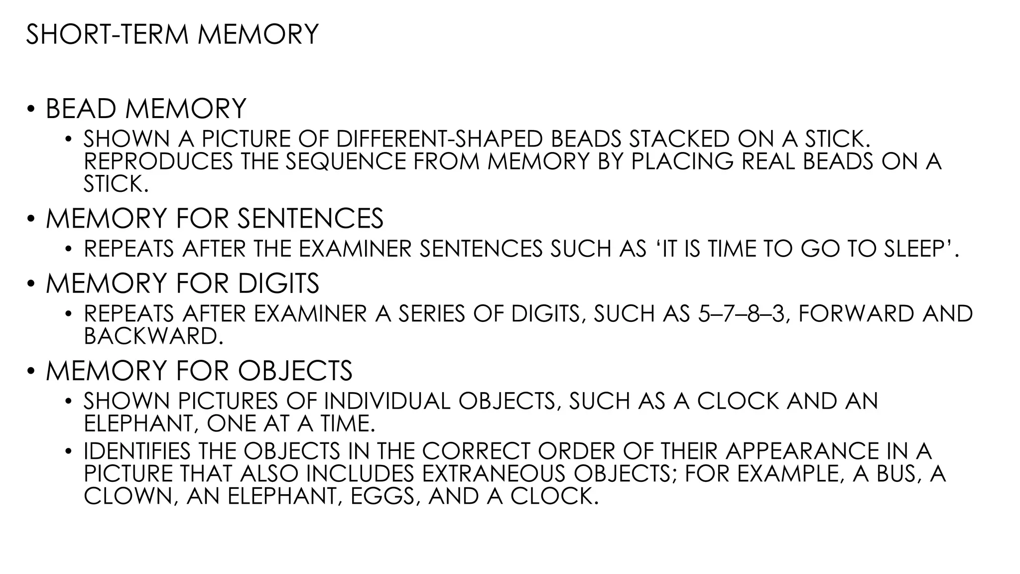 SHORT-TERM MEMORY
• BEAD MEMORY
• SHOWN A PICTURE OF DIFFERENT-SHAPED BEADS STACKED ON A STICK.
REPRODUCES THE SEQUENCE FROM MEMORY BY PLACING REAL BEADS ON A
STICK.
• MEMORY FOR SENTENCES
• REPEATS AFTER THE EXAMINER SENTENCES SUCH AS ‘IT IS TIME TO GO TO SLEEP’.
• MEMORY FOR DIGITS
• REPEATS AFTER EXAMINER A SERIES OF DIGITS, SUCH AS 5–7–8–3, FORWARD AND
BACKWARD.
• MEMORY FOR OBJECTS
• SHOWN PICTURES OF INDIVIDUAL OBJECTS, SUCH AS A CLOCK AND AN
ELEPHANT, ONE AT A TIME.
• IDENTIFIES THE OBJECTS IN THE CORRECT ORDER OF THEIR APPEARANCE IN A
PICTURE THAT ALSO INCLUDES EXTRANEOUS OBJECTS; FOR EXAMPLE, A BUS, A
CLOWN, AN ELEPHANT, EGGS, AND A CLOCK.
 