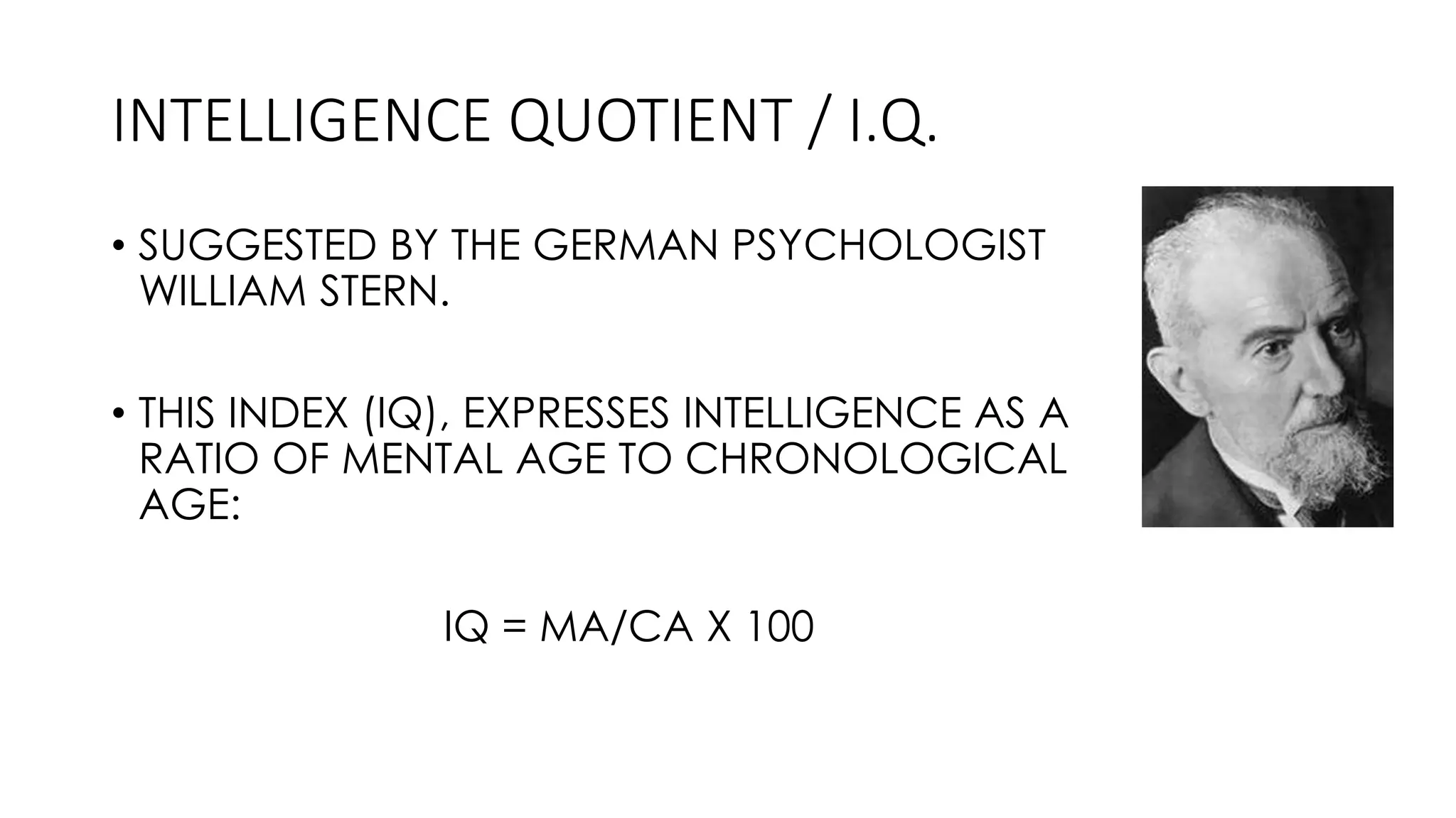 INTELLIGENCE QUOTIENT / I.Q.
• SUGGESTED BY THE GERMAN PSYCHOLOGIST
WILLIAM STERN.
• THIS INDEX (IQ), EXPRESSES INTELLIGENCE AS A
RATIO OF MENTAL AGE TO CHRONOLOGICAL
AGE:
IQ = MA/CA X 100
 