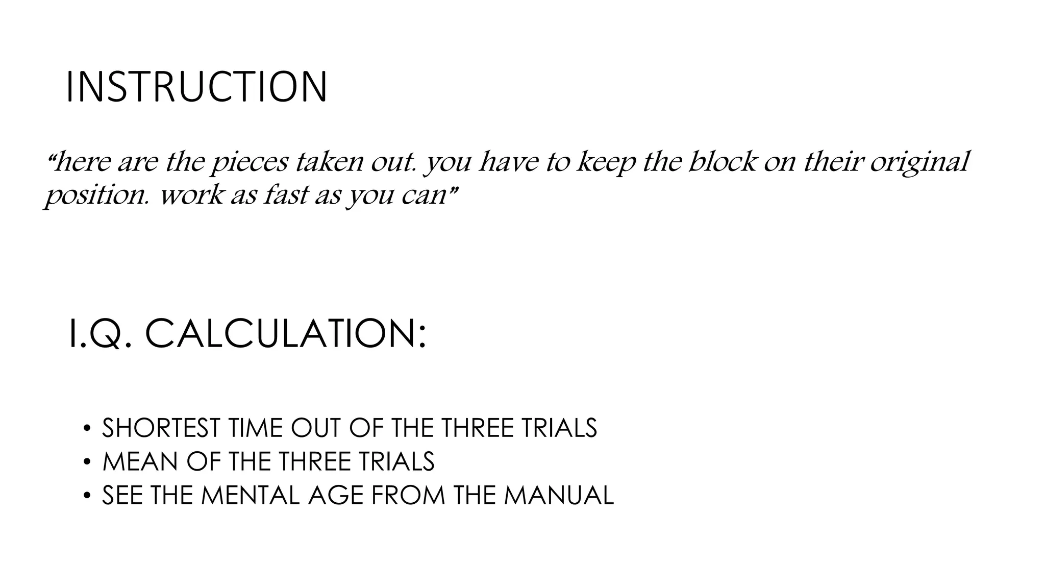 INSTRUCTION
“here are the pieces taken out. you have to keep the block on their original
position. work as fast as you can”
I.Q. CALCULATION:
• SHORTEST TIME OUT OF THE THREE TRIALS
• MEAN OF THE THREE TRIALS
• SEE THE MENTAL AGE FROM THE MANUAL
 