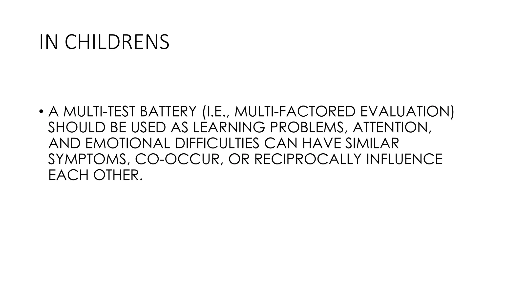 • A MULTI-TEST BATTERY (I.E., MULTI-FACTORED EVALUATION)
SHOULD BE USED AS LEARNING PROBLEMS, ATTENTION,
AND EMOTIONAL DIFFICULTIES CAN HAVE SIMILAR
SYMPTOMS, CO-OCCUR, OR RECIPROCALLY INFLUENCE
EACH OTHER.
IN CHILDRENS
 