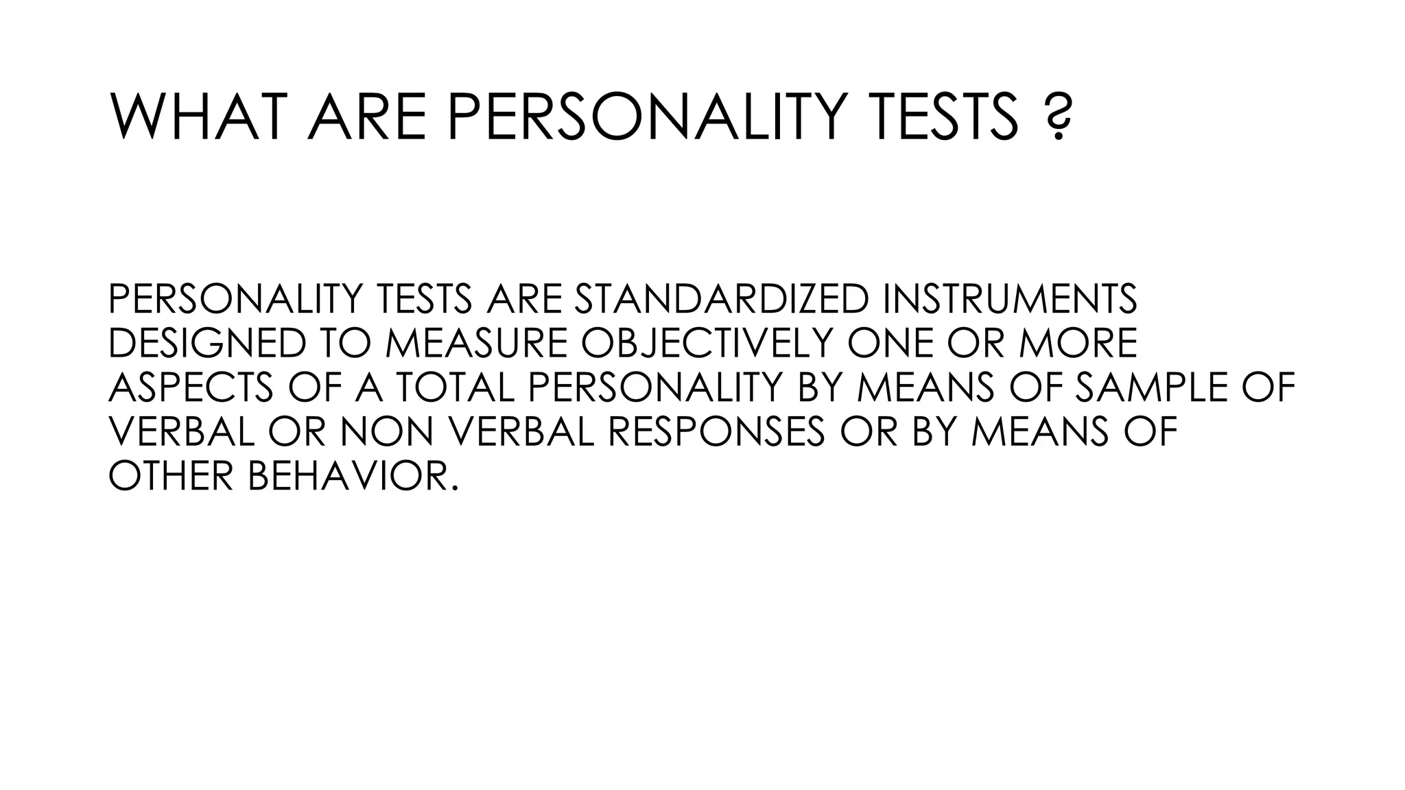 WHAT ARE PERSONALITY TESTS ?
PERSONALITY TESTS ARE STANDARDIZED INSTRUMENTS
DESIGNED TO MEASURE OBJECTIVELY ONE OR MORE
ASPECTS OF A TOTAL PERSONALITY BY MEANS OF SAMPLE OF
VERBAL OR NON VERBAL RESPONSES OR BY MEANS OF
OTHER BEHAVIOR.
 