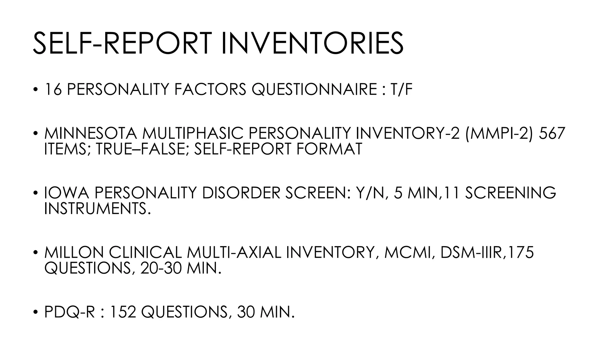 SELF-REPORT INVENTORIES
• 16 PERSONALITY FACTORS QUESTIONNAIRE : T/F
• MINNESOTA MULTIPHASIC PERSONALITY INVENTORY-2 (MMPI-2) 567
ITEMS; TRUE–FALSE; SELF-REPORT FORMAT
• IOWA PERSONALITY DISORDER SCREEN: Y/N, 5 MIN,11 SCREENING
INSTRUMENTS.
• MILLON CLINICAL MULTI-AXIAL INVENTORY, MCMI, DSM-IIIR,175
QUESTIONS, 20-30 MIN.
• PDQ-R : 152 QUESTIONS, 30 MIN.
 