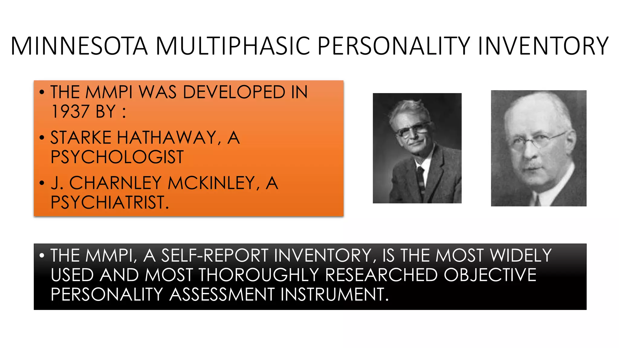 MINNESOTA MULTIPHASIC PERSONALITY INVENTORY
• THE MMPI, A SELF-REPORT INVENTORY, IS THE MOST WIDELY
USED AND MOST THOROUGHLY RESEARCHED OBJECTIVE
PERSONALITY ASSESSMENT INSTRUMENT.
• THE MMPI WAS DEVELOPED IN
1937 BY :
• STARKE HATHAWAY, A
PSYCHOLOGIST
• J. CHARNLEY MCKINLEY, A
PSYCHIATRIST.
 