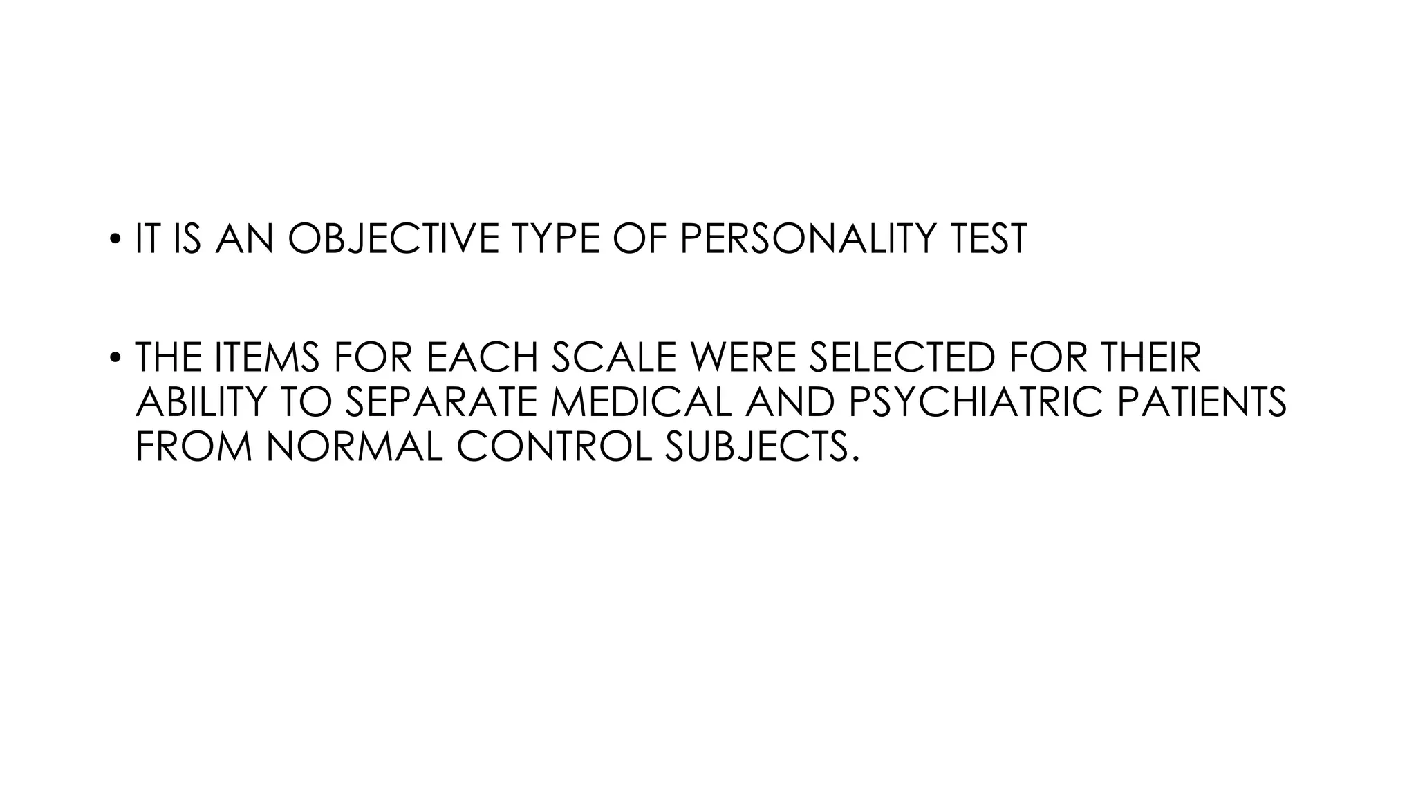 • IT IS AN OBJECTIVE TYPE OF PERSONALITY TEST
• THE ITEMS FOR EACH SCALE WERE SELECTED FOR THEIR
ABILITY TO SEPARATE MEDICAL AND PSYCHIATRIC PATIENTS
FROM NORMAL CONTROL SUBJECTS.
 