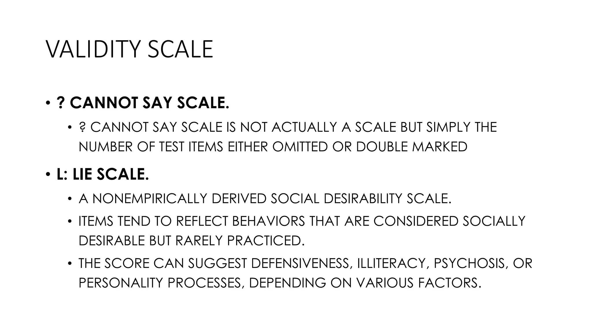 VALIDITY SCALE
• ? CANNOT SAY SCALE.
• ? CANNOT SAY SCALE IS NOT ACTUALLY A SCALE BUT SIMPLY THE
NUMBER OF TEST ITEMS EITHER OMITTED OR DOUBLE MARKED
• L: LIE SCALE.
• A NONEMPIRICALLY DERIVED SOCIAL DESIRABILITY SCALE.
• ITEMS TEND TO REFLECT BEHAVIORS THAT ARE CONSIDERED SOCIALLY
DESIRABLE BUT RARELY PRACTICED.
• THE SCORE CAN SUGGEST DEFENSIVENESS, ILLITERACY, PSYCHOSIS, OR
PERSONALITY PROCESSES, DEPENDING ON VARIOUS FACTORS.
 