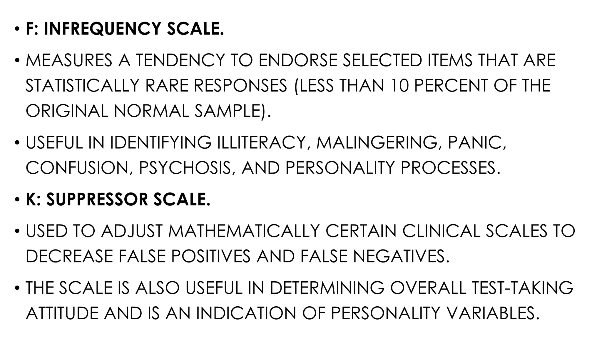 • F: INFREQUENCY SCALE.
• MEASURES A TENDENCY TO ENDORSE SELECTED ITEMS THAT ARE
STATISTICALLY RARE RESPONSES (LESS THAN 10 PERCENT OF THE
ORIGINAL NORMAL SAMPLE).
• USEFUL IN IDENTIFYING ILLITERACY, MALINGERING, PANIC,
CONFUSION, PSYCHOSIS, AND PERSONALITY PROCESSES.
• K: SUPPRESSOR SCALE.
• USED TO ADJUST MATHEMATICALLY CERTAIN CLINICAL SCALES TO
DECREASE FALSE POSITIVES AND FALSE NEGATIVES.
• THE SCALE IS ALSO USEFUL IN DETERMINING OVERALL TEST-TAKING
ATTITUDE AND IS AN INDICATION OF PERSONALITY VARIABLES.
 
