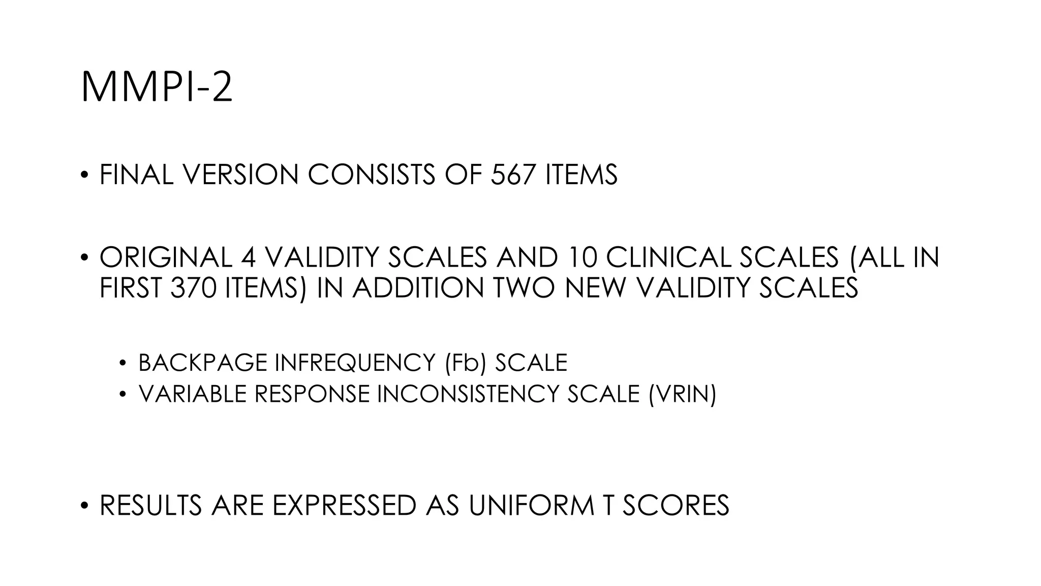 MMPI-2
• FINAL VERSION CONSISTS OF 567 ITEMS
• ORIGINAL 4 VALIDITY SCALES AND 10 CLINICAL SCALES (ALL IN
FIRST 370 ITEMS) IN ADDITION TWO NEW VALIDITY SCALES
• BACKPAGE INFREQUENCY (Fb) SCALE
• VARIABLE RESPONSE INCONSISTENCY SCALE (VRIN)
• RESULTS ARE EXPRESSED AS UNIFORM T SCORES
 