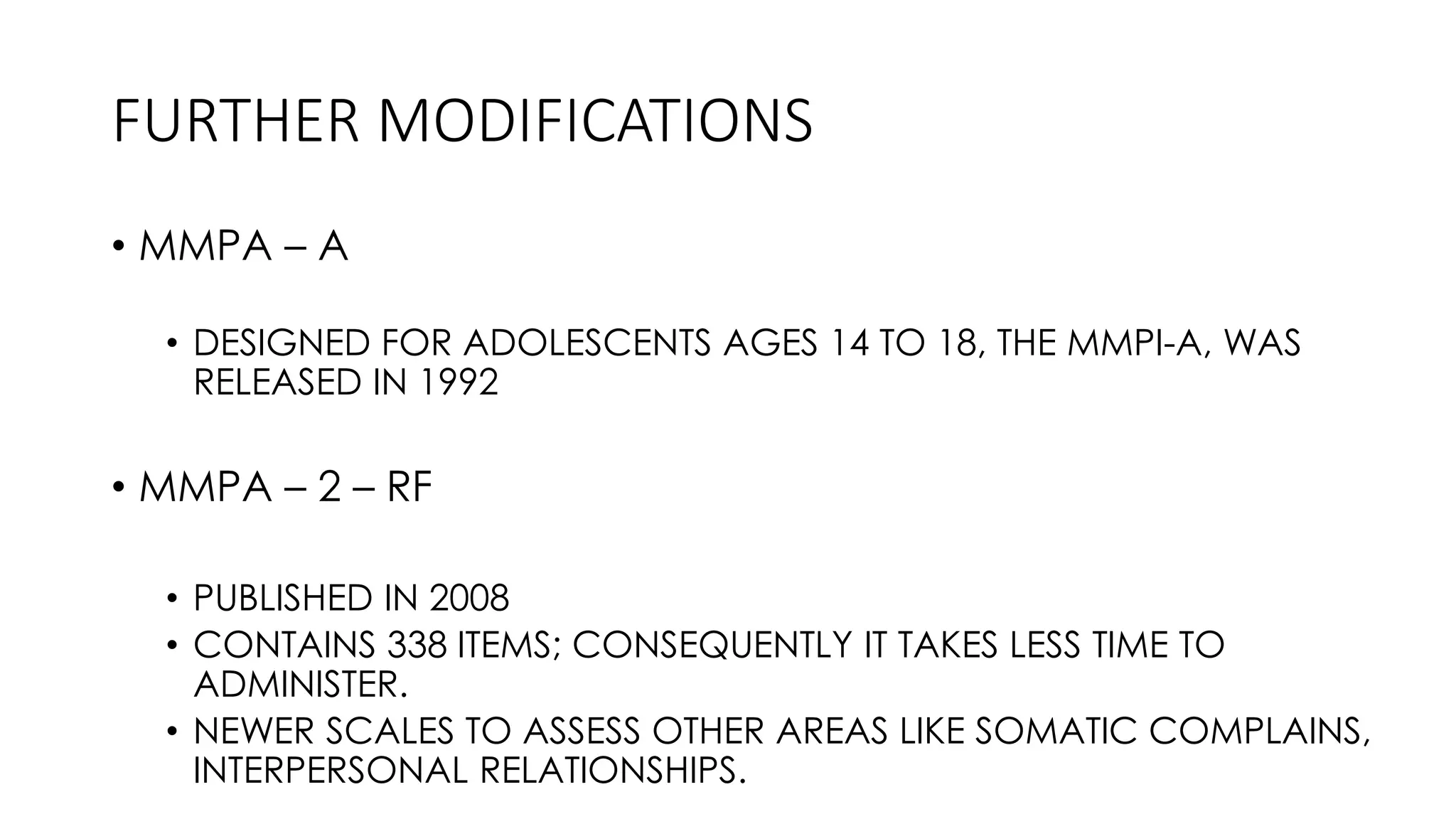 FURTHER MODIFICATIONS
• MMPA – A
• DESIGNED FOR ADOLESCENTS AGES 14 TO 18, THE MMPI-A, WAS
RELEASED IN 1992
• MMPA – 2 – RF
• PUBLISHED IN 2008
• CONTAINS 338 ITEMS; CONSEQUENTLY IT TAKES LESS TIME TO
ADMINISTER.
• NEWER SCALES TO ASSESS OTHER AREAS LIKE SOMATIC COMPLAINS,
INTERPERSONAL RELATIONSHIPS.
 