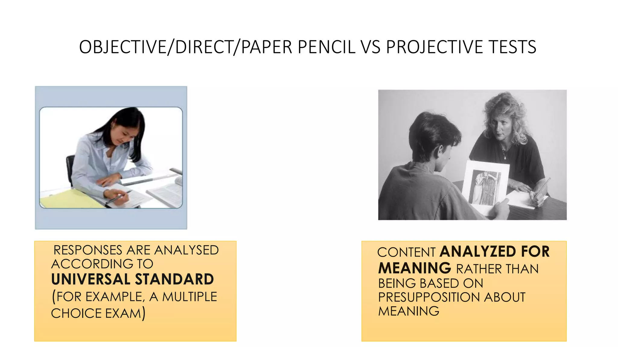 OBJECTIVE/DIRECT/PAPER PENCIL VS PROJECTIVE TESTS
RESPONSES ARE ANALYSED
ACCORDING TO
UNIVERSAL STANDARD
(FOR EXAMPLE, A MULTIPLE
CHOICE EXAM)
CONTENT ANALYZED FOR
MEANING RATHER THAN
BEING BASED ON
PRESUPPOSITION ABOUT
MEANING
 
