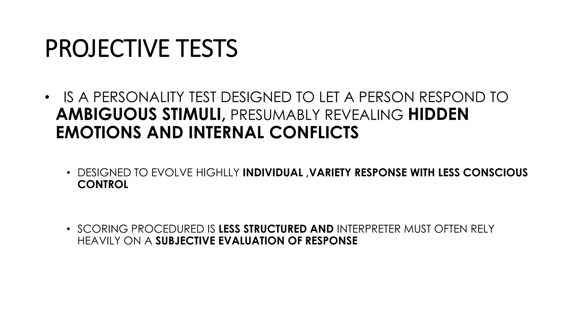 PROJECTIVE TESTS
• IS A PERSONALITY TEST DESIGNED TO LET A PERSON RESPOND TO
AMBIGUOUS STIMULI, PRESUMABLY REVEALING HIDDEN
EMOTIONS AND INTERNAL CONFLICTS
• DESIGNED TO EVOLVE HIGHLLY INDIVIDUAL ,VARIETY RESPONSE WITH LESS CONSCIOUS
CONTROL
• SCORING PROCEDURED IS LESS STRUCTURED AND INTERPRETER MUST OFTEN RELY
HEAVILY ON A SUBJECTIVE EVALUATION OF RESPONSE
 