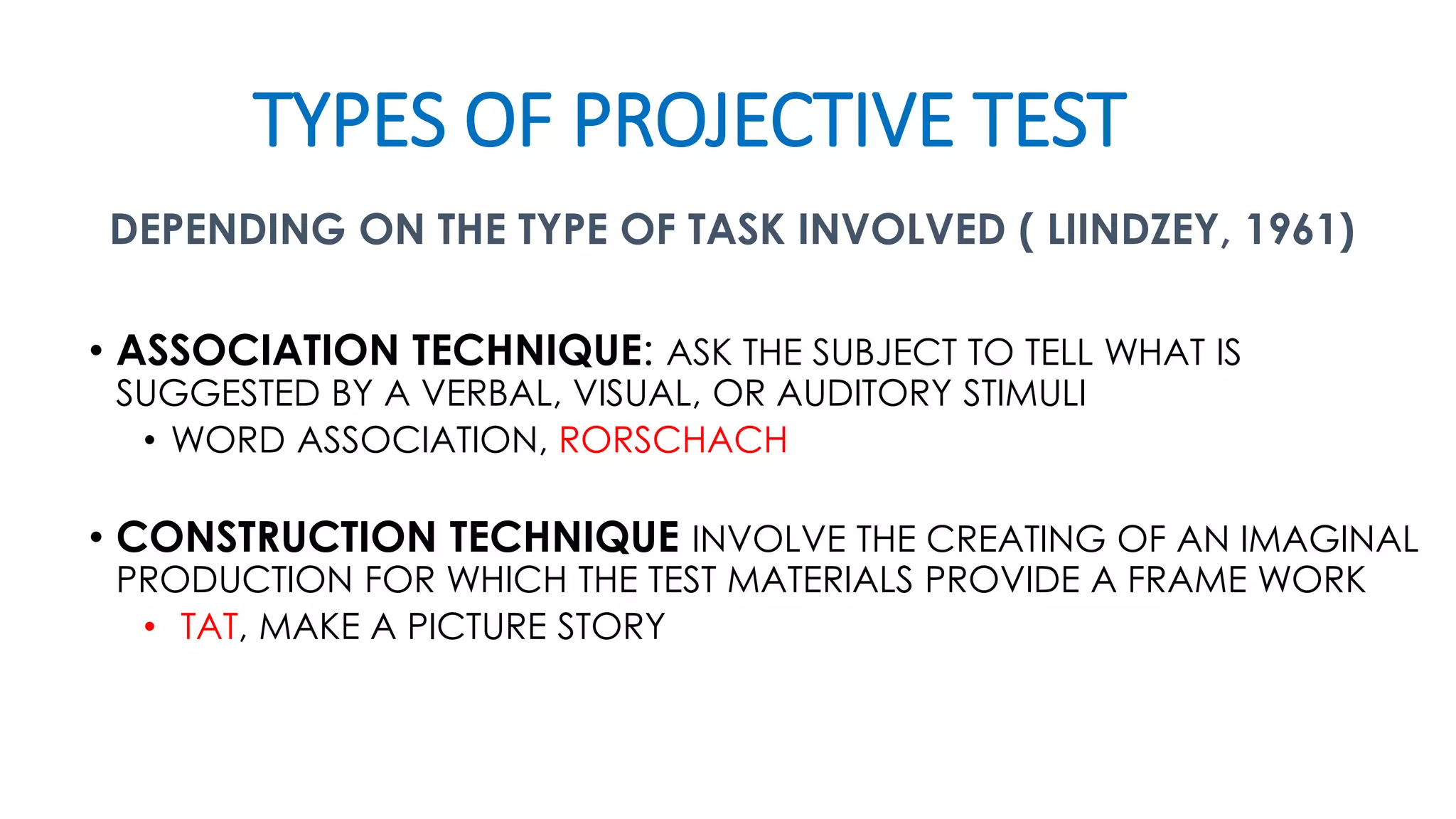 TYPES OF PROJECTIVE TEST
DEPENDING ON THE TYPE OF TASK INVOLVED ( LIINDZEY, 1961)
• ASSOCIATION TECHNIQUE: ASK THE SUBJECT TO TELL WHAT IS
SUGGESTED BY A VERBAL, VISUAL, OR AUDITORY STIMULI
• WORD ASSOCIATION, RORSCHACH
• CONSTRUCTION TECHNIQUE INVOLVE THE CREATING OF AN IMAGINAL
PRODUCTION FOR WHICH THE TEST MATERIALS PROVIDE A FRAME WORK
• TAT, MAKE A PICTURE STORY
 