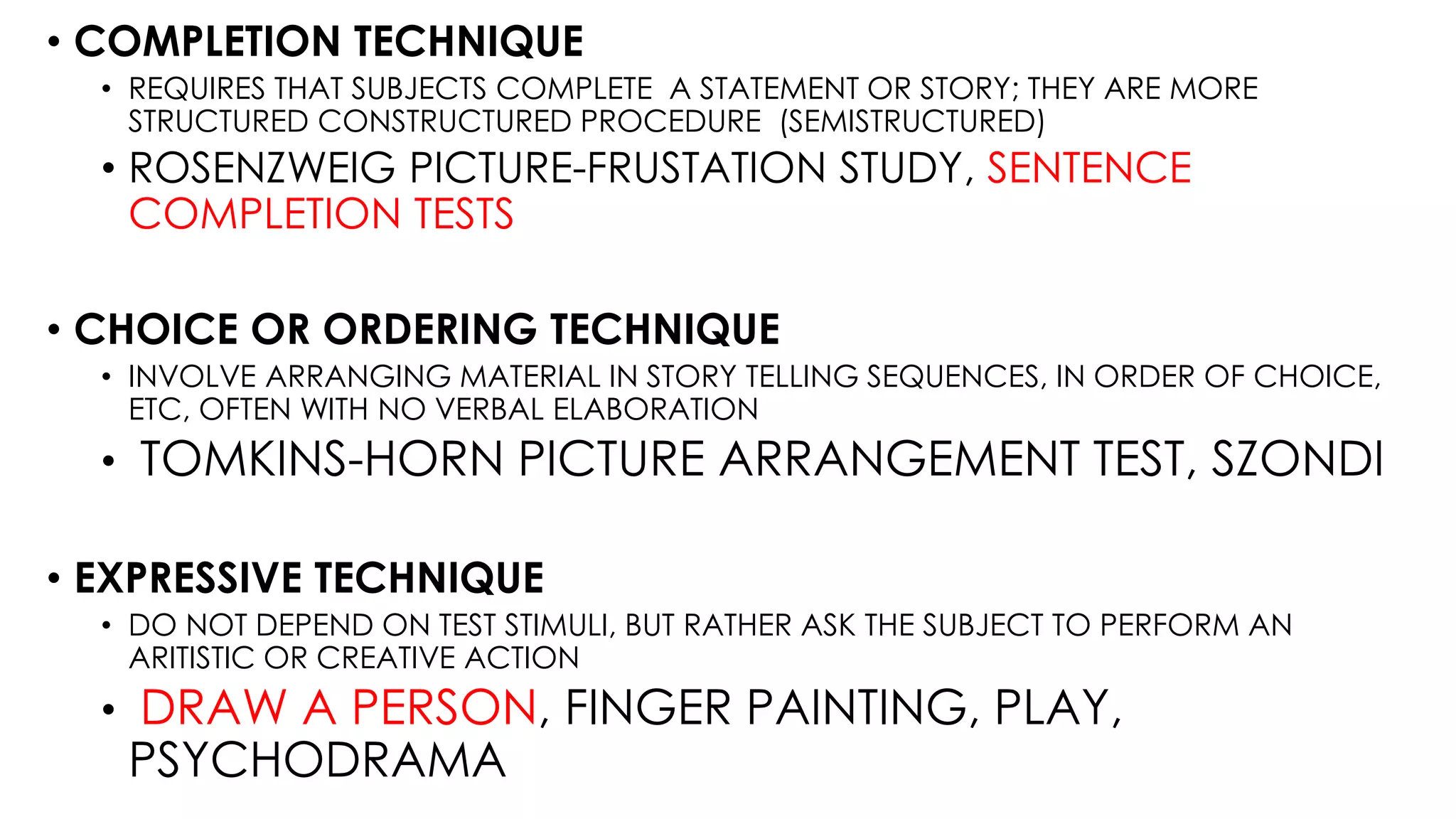 • COMPLETION TECHNIQUE
• REQUIRES THAT SUBJECTS COMPLETE A STATEMENT OR STORY; THEY ARE MORE
STRUCTURED CONSTRUCTURED PROCEDURE (SEMISTRUCTURED)
• ROSENZWEIG PICTURE-FRUSTATION STUDY, SENTENCE
COMPLETION TESTS
• CHOICE OR ORDERING TECHNIQUE
• INVOLVE ARRANGING MATERIAL IN STORY TELLING SEQUENCES, IN ORDER OF CHOICE,
ETC, OFTEN WITH NO VERBAL ELABORATION
• TOMKINS-HORN PICTURE ARRANGEMENT TEST, SZONDI
• EXPRESSIVE TECHNIQUE
• DO NOT DEPEND ON TEST STIMULI, BUT RATHER ASK THE SUBJECT TO PERFORM AN
ARITISTIC OR CREATIVE ACTION
• DRAW A PERSON, FINGER PAINTING, PLAY,
PSYCHODRAMA
 