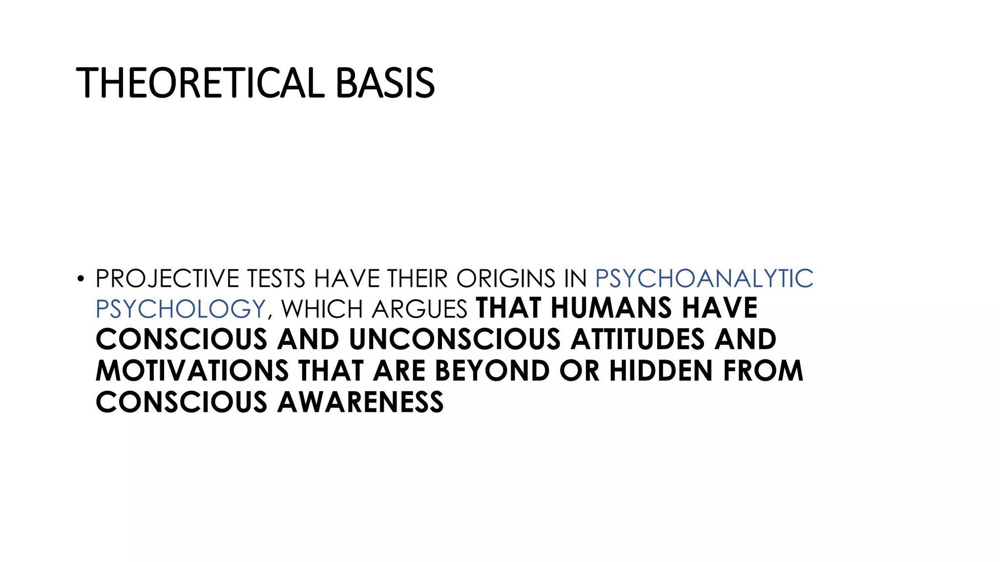 THEORETICAL BASIS
• PROJECTIVE TESTS HAVE THEIR ORIGINS IN PSYCHOANALYTIC
PSYCHOLOGY, WHICH ARGUES THAT HUMANS HAVE
CONSCIOUS AND UNCONSCIOUS ATTITUDES AND
MOTIVATIONS THAT ARE BEYOND OR HIDDEN FROM
CONSCIOUS AWARENESS
 