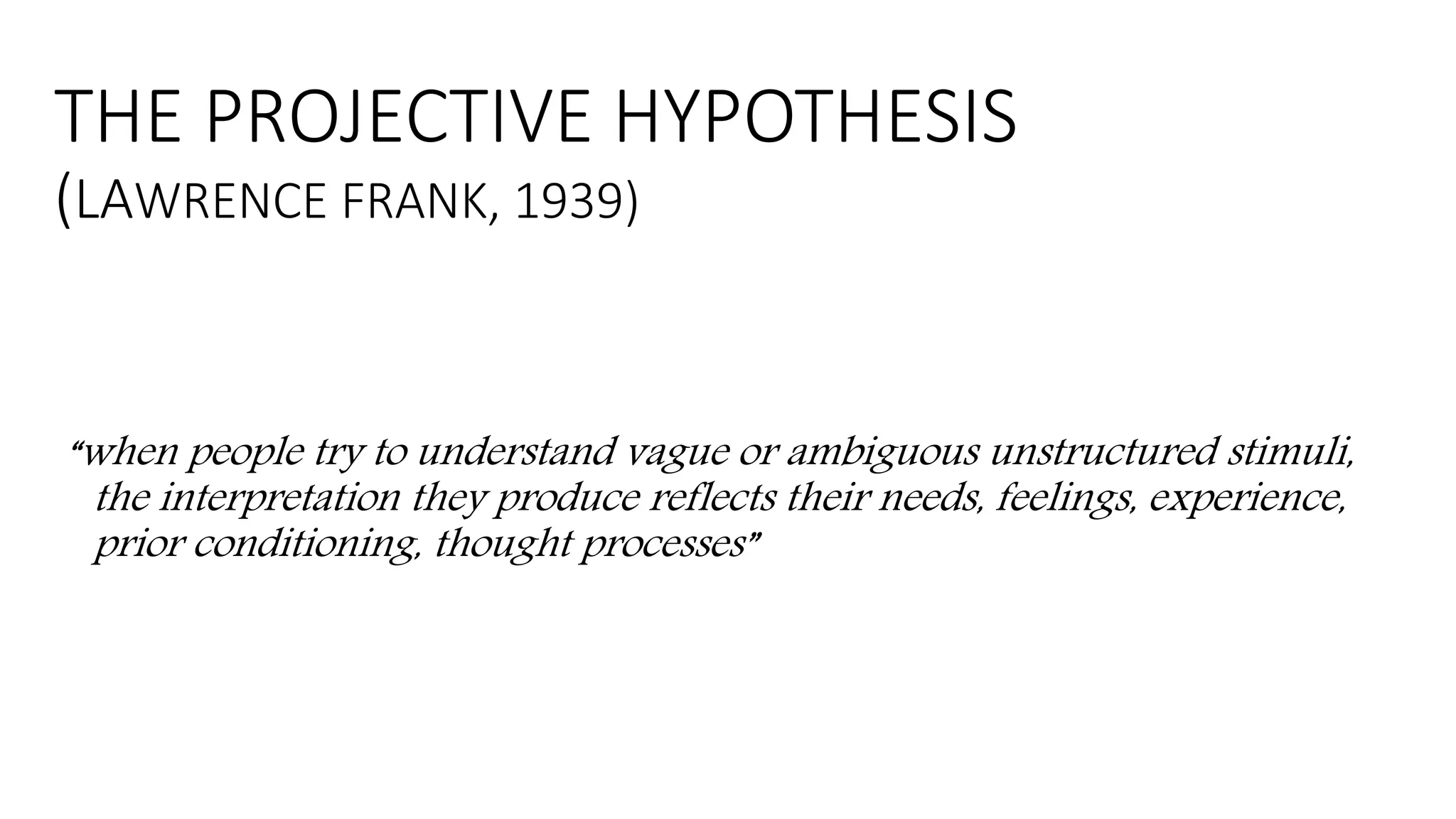 THE PROJECTIVE HYPOTHESIS
(LAWRENCE FRANK, 1939)
“when people try to understand vague or ambiguous unstructured stimuli,
the interpretation they produce reflects their needs, feelings, experience,
prior conditioning, thought processes”
 