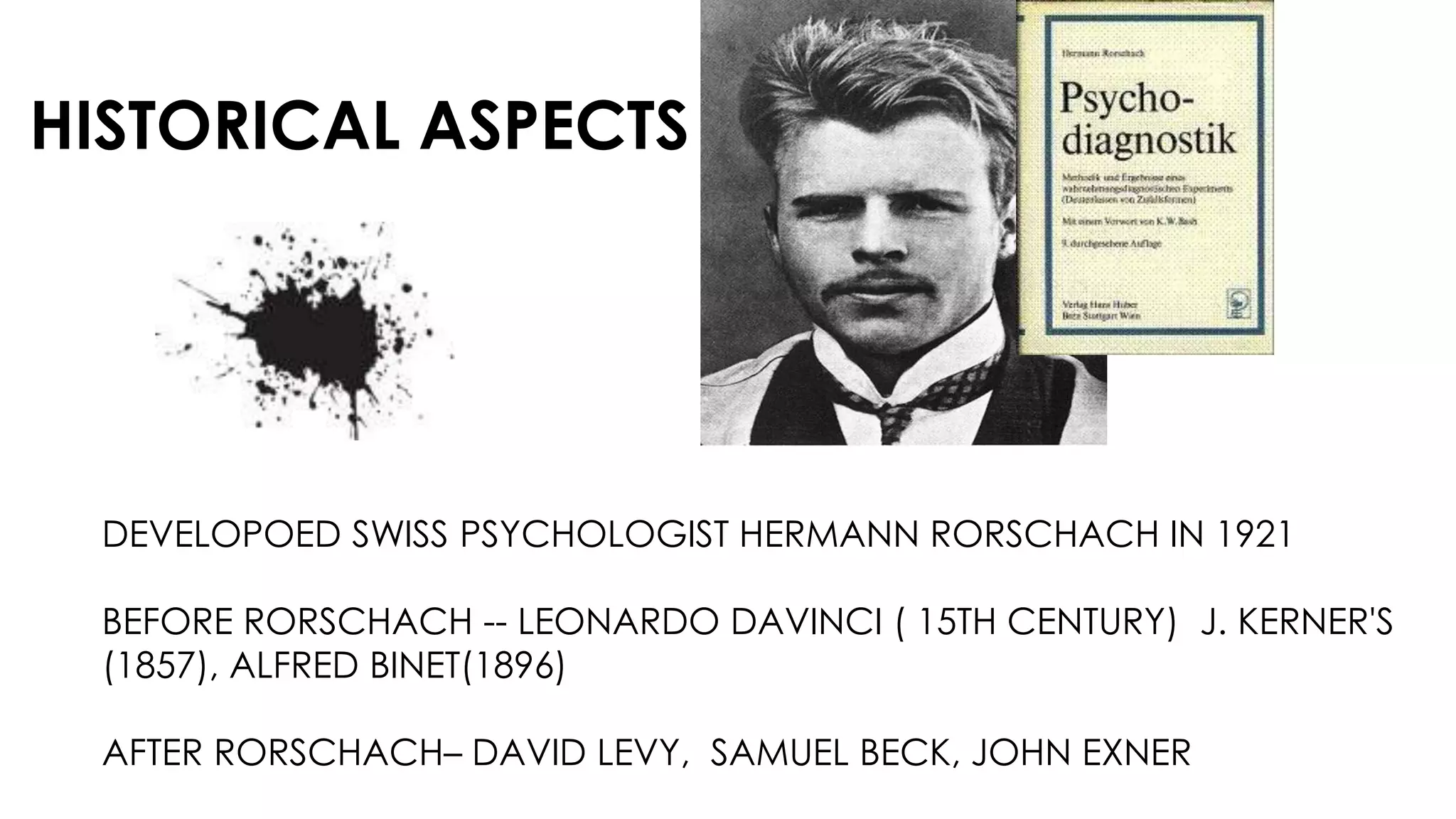 HISTORICAL ASPECTS
DEVELOPOED SWISS PSYCHOLOGIST HERMANN RORSCHACH IN 1921
BEFORE RORSCHACH -- LEONARDO DAVINCI ( 15TH CENTURY) J. KERNER'S
(1857), ALFRED BINET(1896)
AFTER RORSCHACH– DAVID LEVY, SAMUEL BECK, JOHN EXNER
 