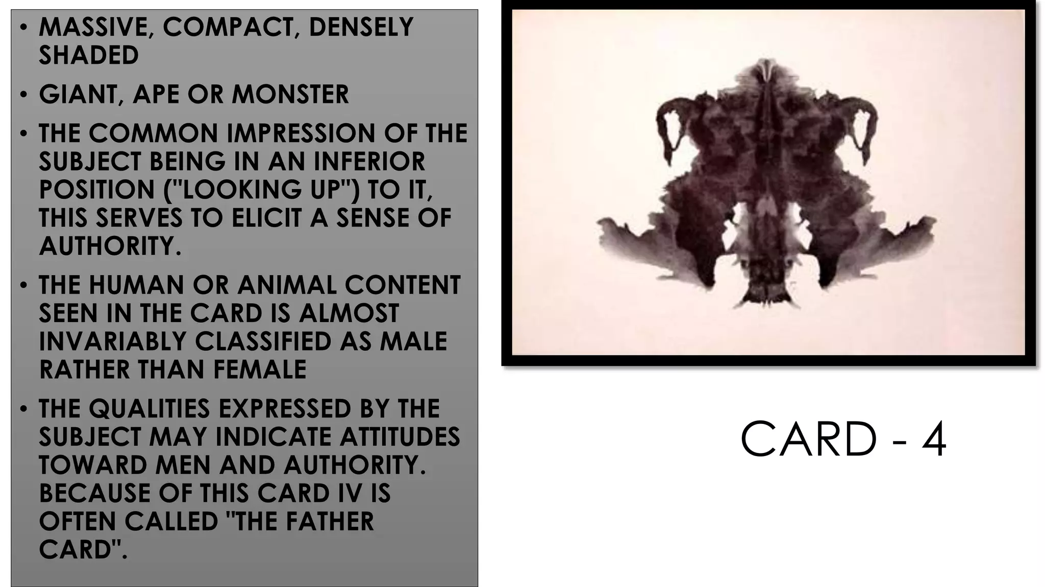 CARD - 4
• MASSIVE, COMPACT, DENSELY
SHADED
• GIANT, APE OR MONSTER
• THE COMMON IMPRESSION OF THE
SUBJECT BEING IN AN INFERIOR
POSITION ("LOOKING UP") TO IT,
THIS SERVES TO ELICIT A SENSE OF
AUTHORITY.
• THE HUMAN OR ANIMAL CONTENT
SEEN IN THE CARD IS ALMOST
INVARIABLY CLASSIFIED AS MALE
RATHER THAN FEMALE
• THE QUALITIES EXPRESSED BY THE
SUBJECT MAY INDICATE ATTITUDES
TOWARD MEN AND AUTHORITY.
BECAUSE OF THIS CARD IV IS
OFTEN CALLED "THE FATHER
CARD".
 