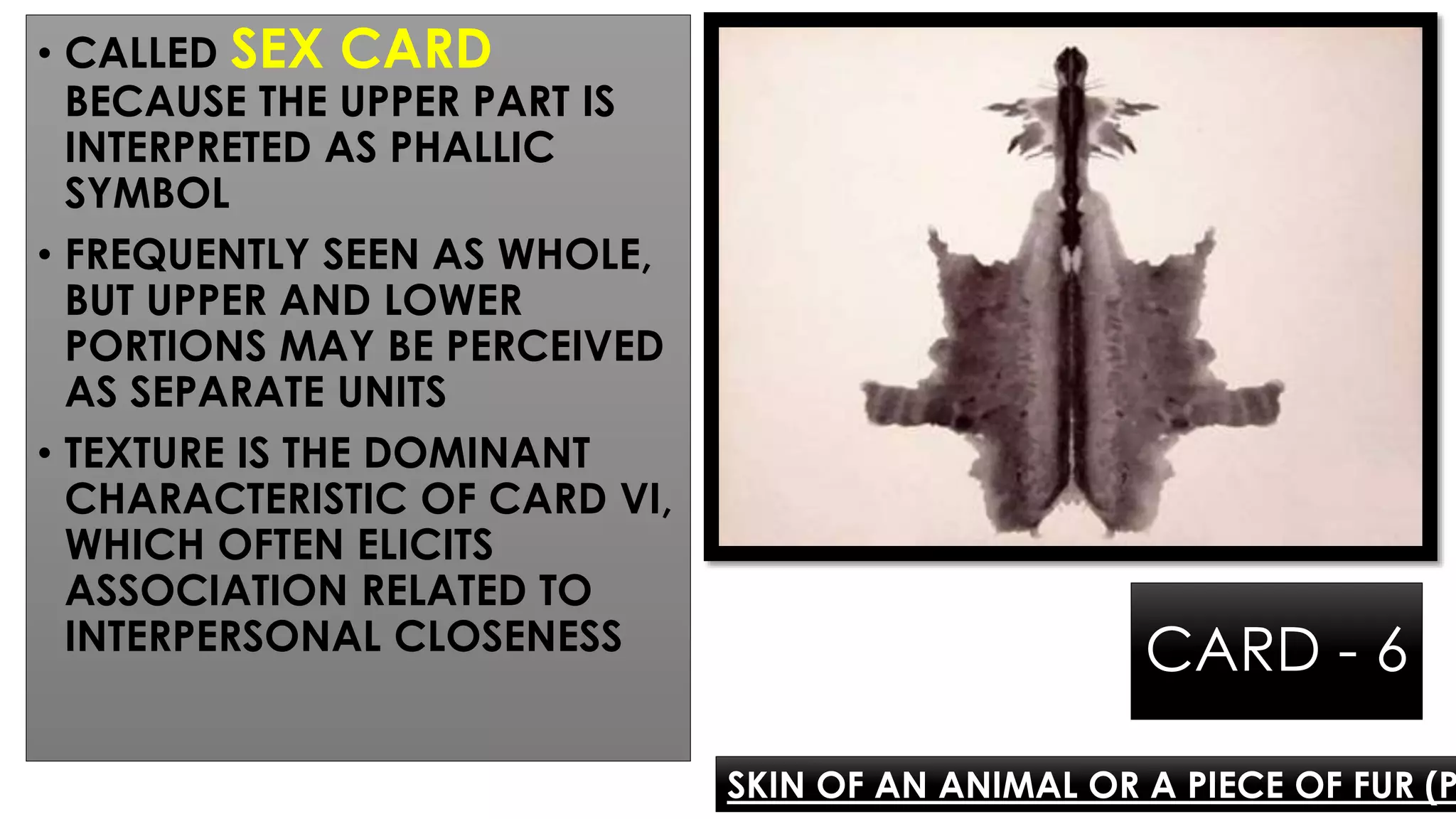CARD - 6
• CALLED SEX CARD
BECAUSE THE UPPER PART IS
INTERPRETED AS PHALLIC
SYMBOL
• FREQUENTLY SEEN AS WHOLE,
BUT UPPER AND LOWER
PORTIONS MAY BE PERCEIVED
AS SEPARATE UNITS
• TEXTURE IS THE DOMINANT
CHARACTERISTIC OF CARD VI,
WHICH OFTEN ELICITS
ASSOCIATION RELATED TO
INTERPERSONAL CLOSENESS
SKIN OF AN ANIMAL OR A PIECE OF FUR (P
 