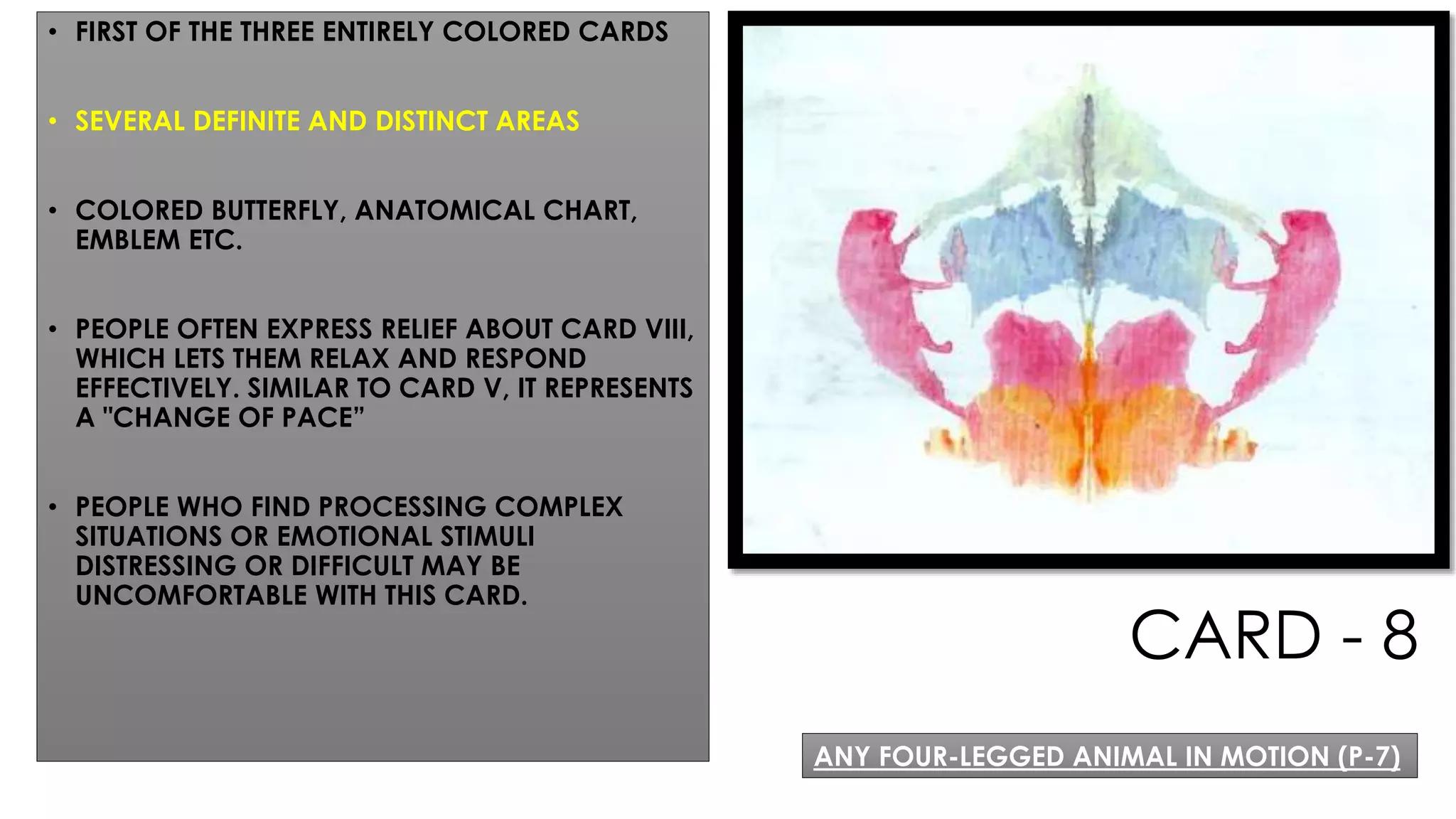 CARD - 8
• FIRST OF THE THREE ENTIRELY COLORED CARDS
• SEVERAL DEFINITE AND DISTINCT AREAS
• COLORED BUTTERFLY, ANATOMICAL CHART,
EMBLEM ETC.
• PEOPLE OFTEN EXPRESS RELIEF ABOUT CARD VIII,
WHICH LETS THEM RELAX AND RESPOND
EFFECTIVELY. SIMILAR TO CARD V, IT REPRESENTS
A "CHANGE OF PACE”
• PEOPLE WHO FIND PROCESSING COMPLEX
SITUATIONS OR EMOTIONAL STIMULI
DISTRESSING OR DIFFICULT MAY BE
UNCOMFORTABLE WITH THIS CARD.
ANY FOUR-LEGGED ANIMAL IN MOTION (P-7)
 