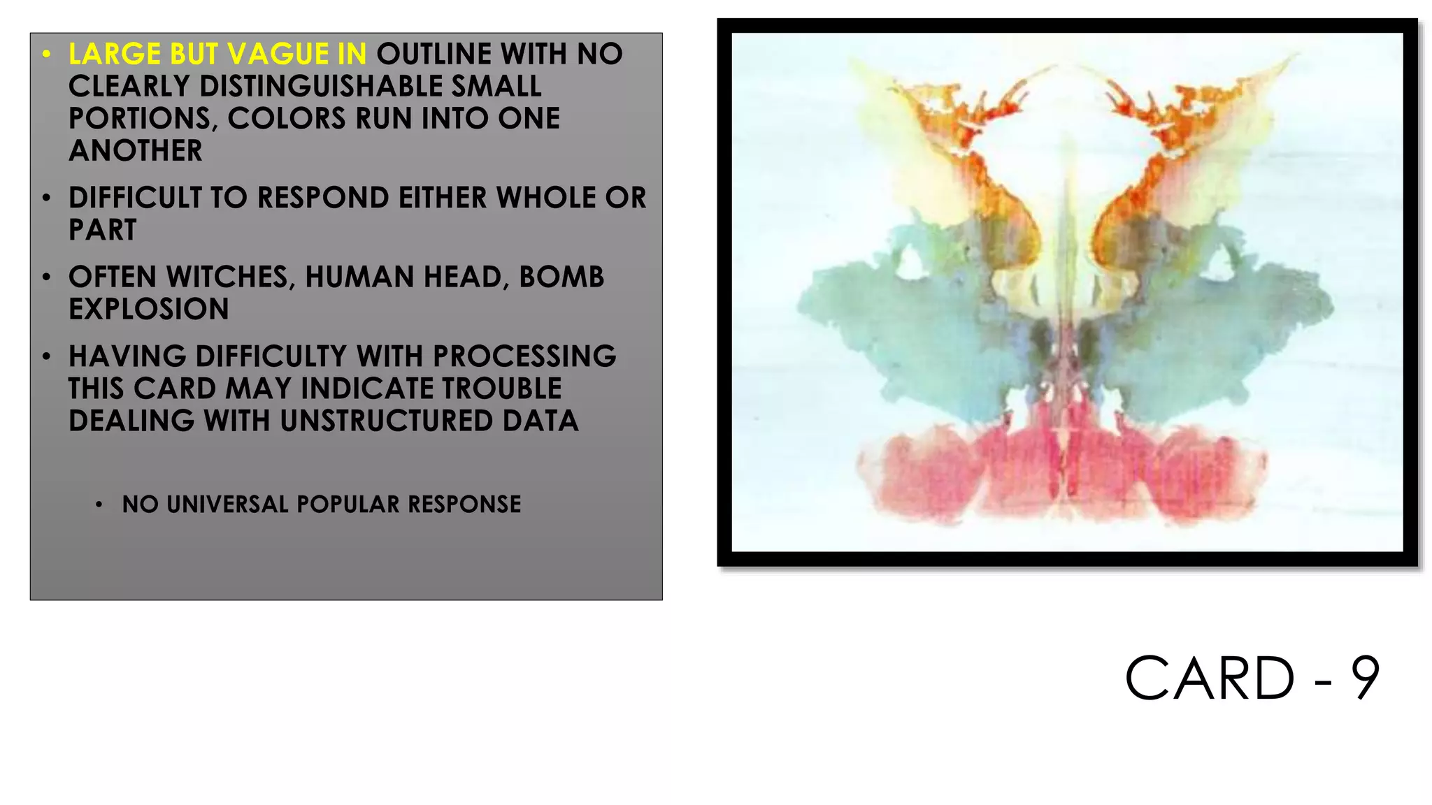 CARD - 9
• LARGE BUT VAGUE IN OUTLINE WITH NO
CLEARLY DISTINGUISHABLE SMALL
PORTIONS, COLORS RUN INTO ONE
ANOTHER
• DIFFICULT TO RESPOND EITHER WHOLE OR
PART
• OFTEN WITCHES, HUMAN HEAD, BOMB
EXPLOSION
• HAVING DIFFICULTY WITH PROCESSING
THIS CARD MAY INDICATE TROUBLE
DEALING WITH UNSTRUCTURED DATA
• NO UNIVERSAL POPULAR RESPONSE
 