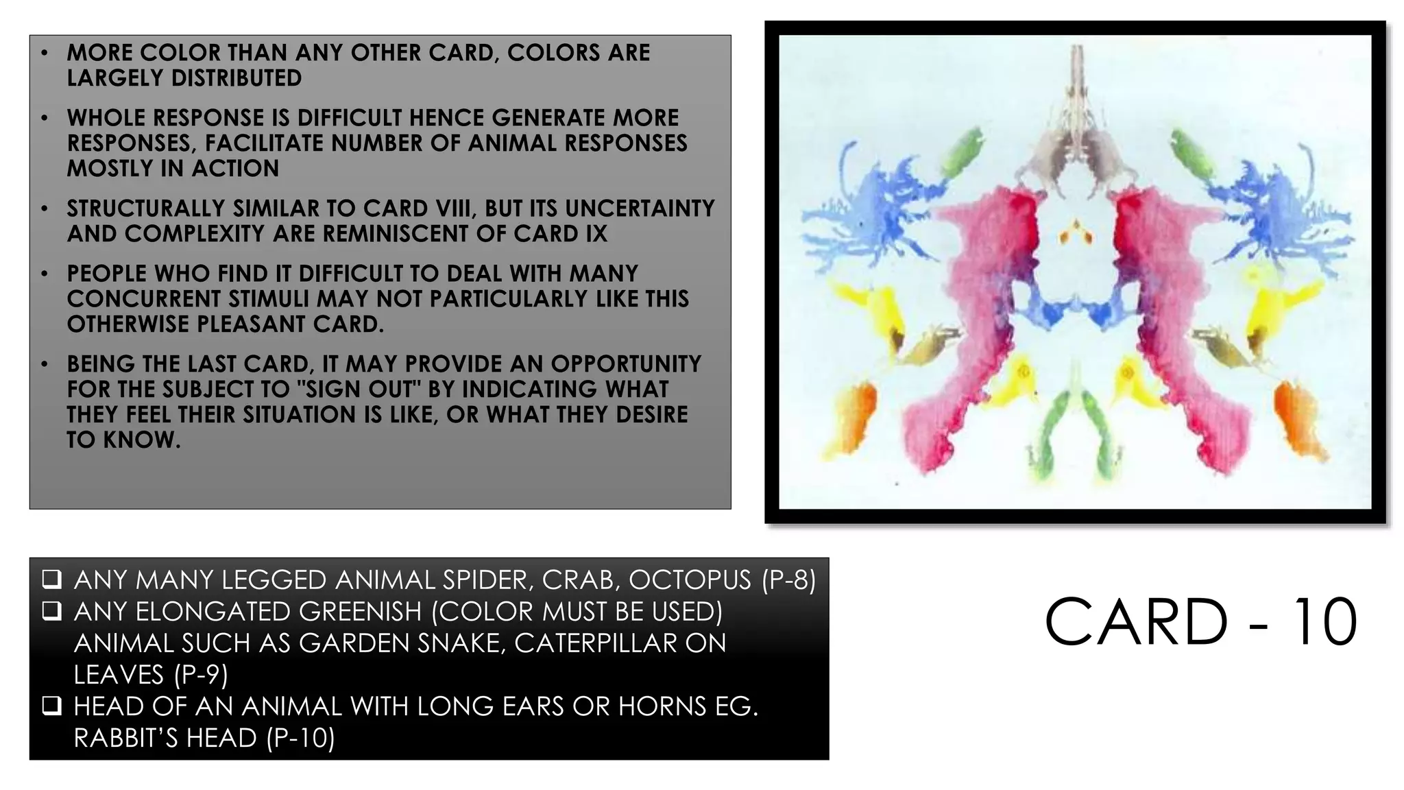 CARD - 10
• MORE COLOR THAN ANY OTHER CARD, COLORS ARE
LARGELY DISTRIBUTED
• WHOLE RESPONSE IS DIFFICULT HENCE GENERATE MORE
RESPONSES, FACILITATE NUMBER OF ANIMAL RESPONSES
MOSTLY IN ACTION
• STRUCTURALLY SIMILAR TO CARD VIII, BUT ITS UNCERTAINTY
AND COMPLEXITY ARE REMINISCENT OF CARD IX
• PEOPLE WHO FIND IT DIFFICULT TO DEAL WITH MANY
CONCURRENT STIMULI MAY NOT PARTICULARLY LIKE THIS
OTHERWISE PLEASANT CARD.
• BEING THE LAST CARD, IT MAY PROVIDE AN OPPORTUNITY
FOR THE SUBJECT TO "SIGN OUT" BY INDICATING WHAT
THEY FEEL THEIR SITUATION IS LIKE, OR WHAT THEY DESIRE
TO KNOW.
 ANY MANY LEGGED ANIMAL SPIDER, CRAB, OCTOPUS (P-8)
 ANY ELONGATED GREENISH (COLOR MUST BE USED)
ANIMAL SUCH AS GARDEN SNAKE, CATERPILLAR ON
LEAVES (P-9)
 HEAD OF AN ANIMAL WITH LONG EARS OR HORNS EG.
RABBIT’S HEAD (P-10)
 