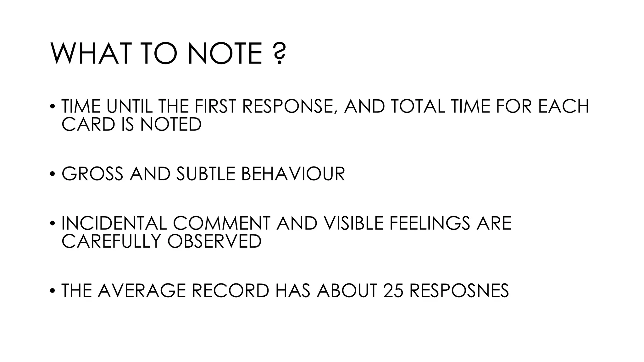 WHAT TO NOTE ?
• TIME UNTIL THE FIRST RESPONSE, AND TOTAL TIME FOR EACH
CARD IS NOTED
• GROSS AND SUBTLE BEHAVIOUR
• INCIDENTAL COMMENT AND VISIBLE FEELINGS ARE
CAREFULLY OBSERVED
• THE AVERAGE RECORD HAS ABOUT 25 RESPOSNES
 