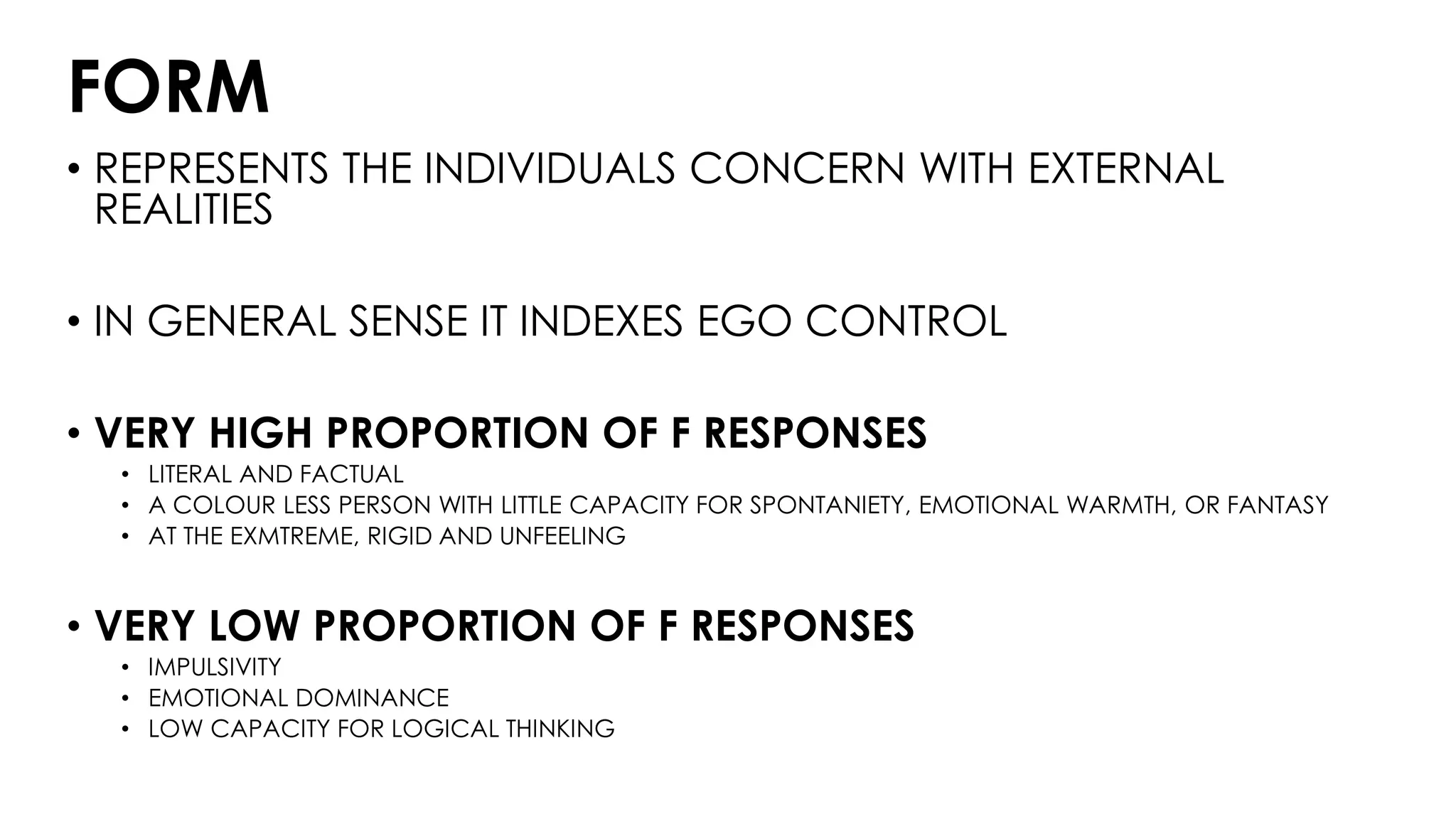 FORM
• REPRESENTS THE INDIVIDUALS CONCERN WITH EXTERNAL
REALITIES
• IN GENERAL SENSE IT INDEXES EGO CONTROL
• VERY HIGH PROPORTION OF F RESPONSES
• LITERAL AND FACTUAL
• A COLOUR LESS PERSON WITH LITTLE CAPACITY FOR SPONTANIETY, EMOTIONAL WARMTH, OR FANTASY
• AT THE EXMTREME, RIGID AND UNFEELING
• VERY LOW PROPORTION OF F RESPONSES
• IMPULSIVITY
• EMOTIONAL DOMINANCE
• LOW CAPACITY FOR LOGICAL THINKING
 