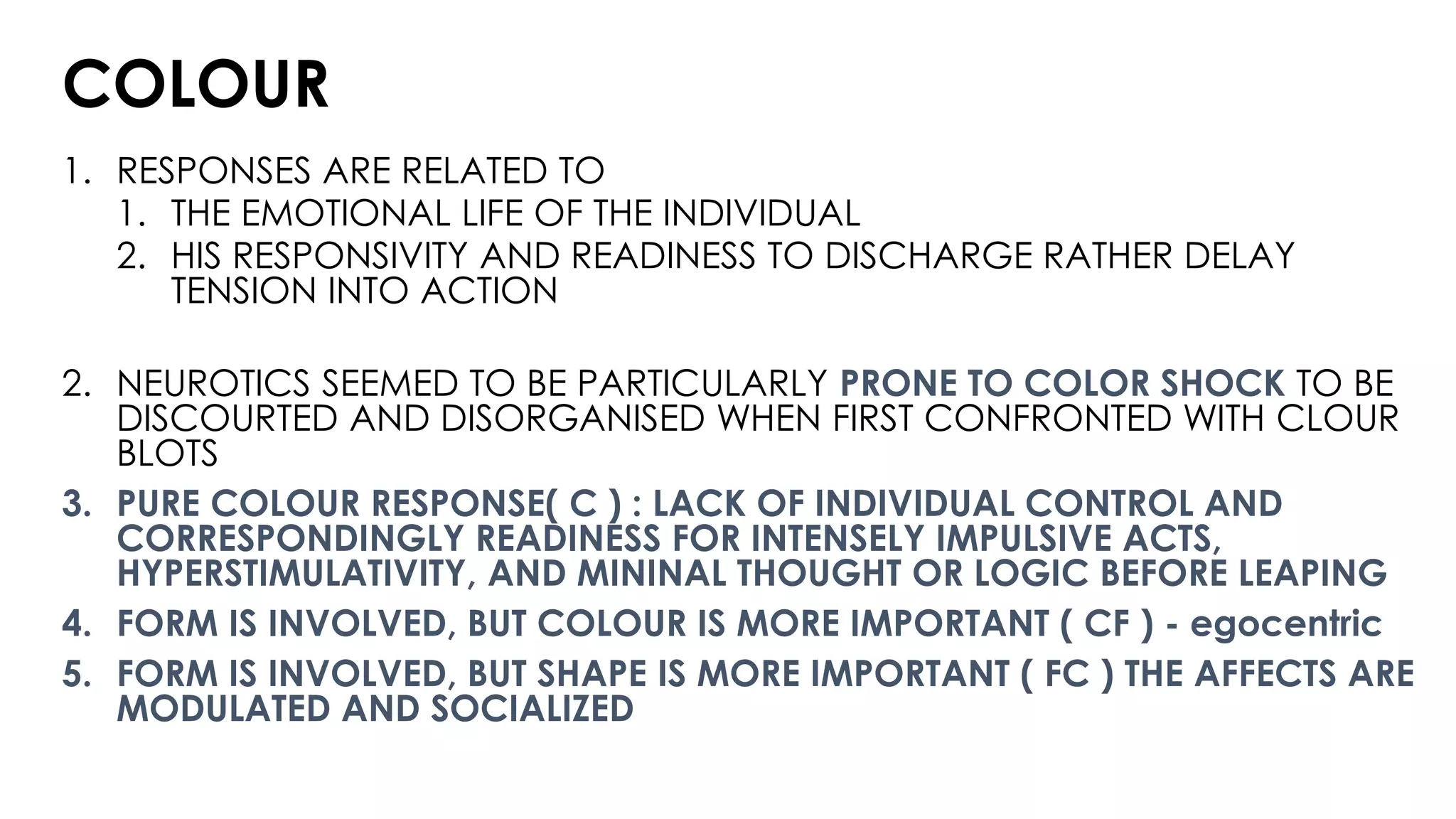 COLOUR
1. RESPONSES ARE RELATED TO
1. THE EMOTIONAL LIFE OF THE INDIVIDUAL
2. HIS RESPONSIVITY AND READINESS TO DISCHARGE RATHER DELAY
TENSION INTO ACTION
2. NEUROTICS SEEMED TO BE PARTICULARLY PRONE TO COLOR SHOCK TO BE
DISCOURTED AND DISORGANISED WHEN FIRST CONFRONTED WITH CLOUR
BLOTS
3. PURE COLOUR RESPONSE( C ) : LACK OF INDIVIDUAL CONTROL AND
CORRESPONDINGLY READINESS FOR INTENSELY IMPULSIVE ACTS,
HYPERSTIMULATIVITY, AND MININAL THOUGHT OR LOGIC BEFORE LEAPING
4. FORM IS INVOLVED, BUT COLOUR IS MORE IMPORTANT ( CF ) - egocentric
5. FORM IS INVOLVED, BUT SHAPE IS MORE IMPORTANT ( FC ) THE AFFECTS ARE
MODULATED AND SOCIALIZED
 