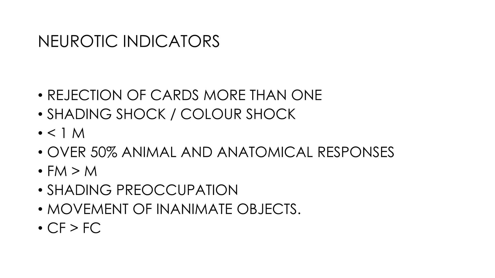 • REJECTION OF CARDS MORE THAN ONE
• SHADING SHOCK / COLOUR SHOCK
• < 1 M
• OVER 50% ANIMAL AND ANATOMICAL RESPONSES
• FM > M
• SHADING PREOCCUPATION
• MOVEMENT OF INANIMATE OBJECTS.
• CF > FC
NEUROTIC INDICATORS
 